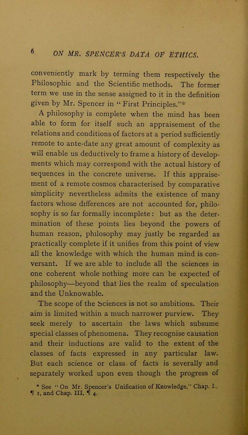 conveniently mark by terming them respectively the Philosophic and the Scientific methods. The former term we use in the sense assigned to it in the definition given by Mr. Spencer in “First Principles.”* A philosophy is complete when the mind has been able to form for itself such an appraisement of the relations and conditions of factors at a period sufficiently remote to ante-date any great amount of complexity as will enable us deductively to frame a history of develop- ments which may correspond with the actual history of sequences in the concrete universe. If this appraise- ment of a remote cosmos characterised by comparative simplicity nevertheless admits the existence of many factors whose differences are not accounted for, philo- sophy is so far formally incomplete : but as the deter- mination of these points lies beyond the powers of human reason, philosophy may justly be regarded as practically complete if it unifies from this point of view all the knowledge with which the human mind is con- versant. If we are able to include all the sciences in one coherent whole nothing more can be expected of philosophy—beyond that lies the realm of speculation and the Unknowable. The scope of the bciences is not so ambitious. Their aim is limited within a much narrower purview. They seek merely to ascertain the laws which subsume special classes of phenomena. They recognise causation and their inductions are valid to the extent of the classes of facts expressed in any particular law. But each science or class of facts is severally and separately worked upon even though the progress of * See “ On Mr. Spencer’s Unification of Knowledge,” Chap. I., IF i, and Chap. Ill, M 4.