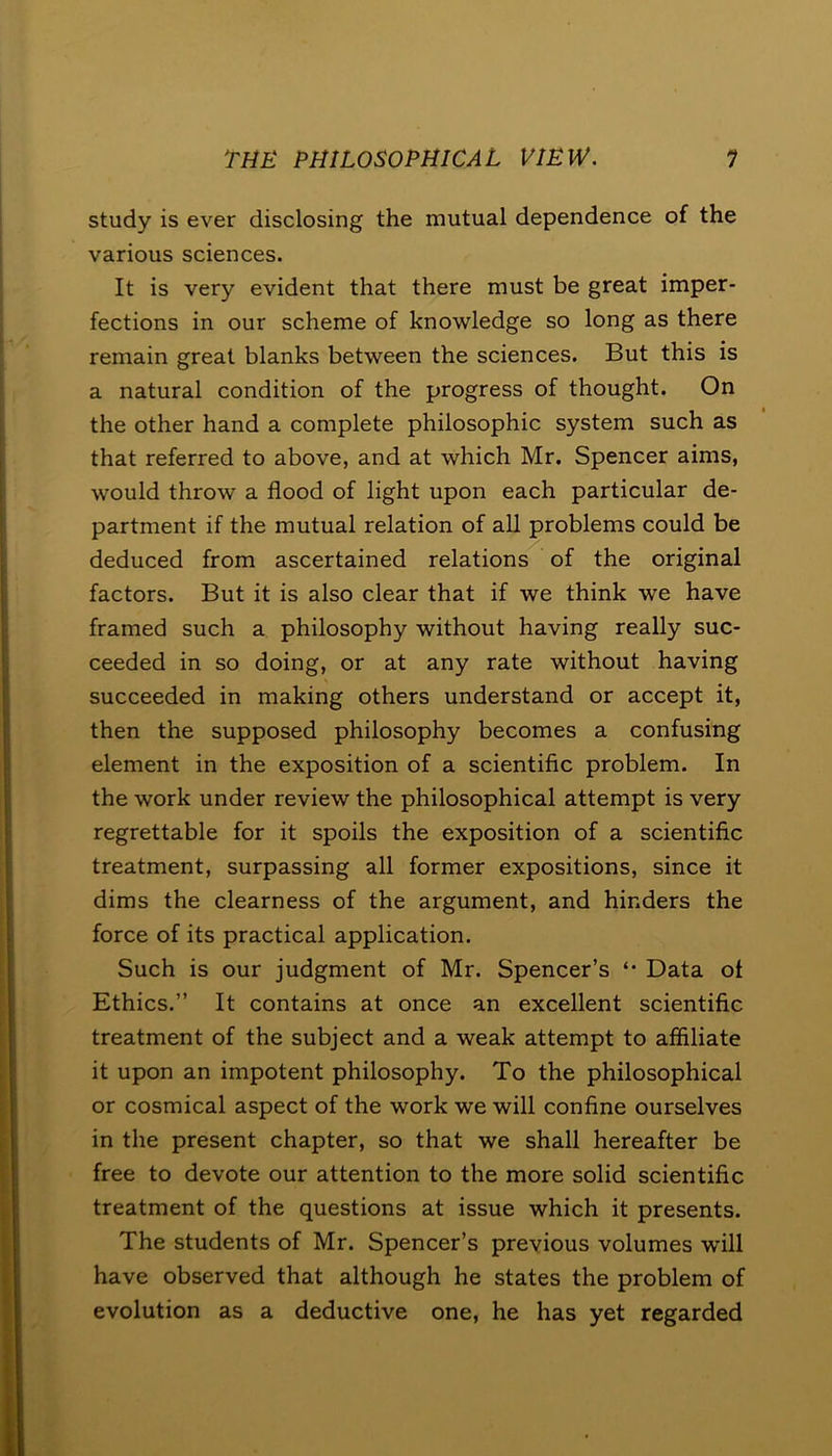 study is ever disclosing the mutual dependence of the various sciences. It is very evident that there must be great imper- fections in our scheme of knowledge so long as there remain great blanks between the sciences. But this is a natural condition of the progress of thought. On the other hand a complete philosophic system such as that referred to above, and at which Mr. Spencer aims, would throw a flood of light upon each particular de- partment if the mutual relation of all problems could be deduced from ascertained relations of the original factors. But it is also clear that if we think we have framed such a philosophy without having really suc- ceeded in so doing, or at any rate without having succeeded in making others understand or accept it, then the supposed philosophy becomes a confusing element in the exposition of a scientific problem. In the work under review the philosophical attempt is very regrettable for it spoils the exposition of a scientific treatment, surpassing all former expositions, since it dims the clearness of the argument, and hinders the force of its practical application. Such is our judgment of Mr. Spencer’s Data ol Ethics.” It contains at once an excellent scientific treatment of the subject and a weak attempt to affiliate it upon an impotent philosophy. To the philosophical or cosmical aspect of the work we will confine ourselves in the present chapter, so that we shall hereafter be free to devote our attention to the more solid scientific treatment of the questions at issue which it presents. The students of Mr. Spencer’s previous volumes will have observed that although he states the problem of evolution as a deductive one, he has yet regarded