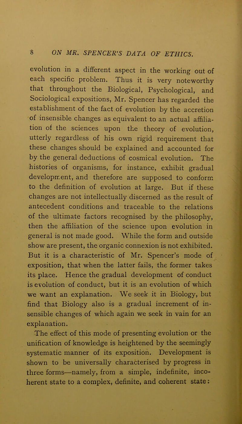 evolution in a different aspect in the working out of each specific problem. Thus it is very noteworthy that throughout the Biological, Psychological, and Sociological expositions, Mr. Spencer has regarded the establishment of the fact of evolution by the accretion of insensible changes as equivalent to an actual affilia- tion of the sciences upon the theory of evolution, utterly regardless of his own rigid requirement that these changes should be explained and accounted for by the general deductions of cosmical evolution. The histories of organisms, for instance, exhibit gradual development, and therefore are supposed to conform to the definition of evolution at large. But if these changes are not intellectually discerned as the result of antecedent conditions and traceable to the relations of the ultimate factors recognised by the philosophy, then the affiliation of the science upon evolution in general is not made good. While the form and outside show are present, the organic connexion is not exhibited. But it is a characteristic of Mr. Spencer’s mode of exposition, that when the latter fails, the former takes its place. Hence the gradual development of conduct is evolution of conduct, but it is an evolution of which we want an explanation. We seek it in Biology, but find that Biology also is a gradual increment of in- sensible changes of which again we seek in vain for an explanation. The effect of this mode of presenting evolution or the unification of knowledge is heightened by the seemingly systematic manner of its exposition. Development is shown to be universally characterised by progress in three forms—namely, from a simple, indefinite, inco- herent state to a complex, definite, and coherent state: