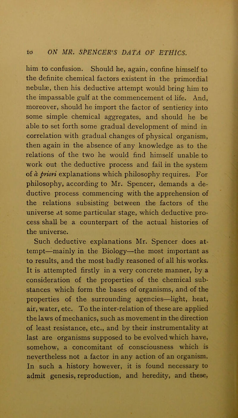 him to confusion. Should he, again, confine himself to the definite chemical factors existent in the primordial nebulae, then his deductive attempt would bring him to the impassable gulf at the commencement of life. And, moreover, should he import the factor of sentien'cy into some simple chemical aggregates, and should he be able to set forth some gradual development of mind in correlation with gradual changes of physical organism, then again in the absence of any knowledge as to the relations of the two he would find himself unable to work out the deductive process and fail in the system of a priori explanations which philosophy requires. For philosophy, according to Mr. Spencer, demands a de- ductive process commencing with the apprehension of the relations subsisting between the factors of the universe at some particular stage, which deductive pro- cess shall be a counterpart of the actual histories of the universe. Such deductive explanations Mr. Spencer does at- tempt—mainly in the Biology—the most important as to results, and the most badly reasoned of all his works. It is attempted firstly in a very concrete manner, by a consideration of the properties of the chemical sub- stances which form the bases of organisms, and of the properties of the surrounding agencies—light, heat, air, water, etc. To the inter-relation of these are applied the laws of mechanics, such as movement in the direction of least resistance, etc., and by their instrumentality at last are organisms supposed to be evolved which have, somehow, a concomitant of consciousness which is nevertheless not a factor in any action of an organism. In such a history however, it is found necessary to admit genesis, reproduction, and heredity, and these,