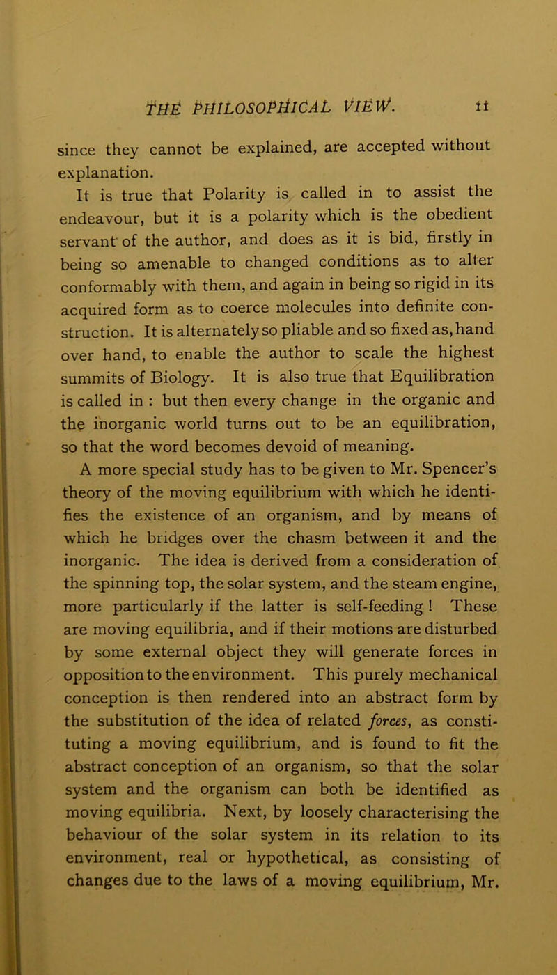 since they cannot be explained, are accepted without explanation. It is true that Polarity is called in to assist the endeavour, but it is a polarity which is the obedient servant of the author, and does as it is bid, firstly in being so amenable to changed conditions as to alter conformably with them, and again in being so rigid in its acquired form as to coerce molecules into definite con- struction. It is alternately so pliable and so fixed as, hand over hand, to enable the author to scale the highest summits of Biology. It is also true that Equilibration is called in : but then every change in the organic and the inorganic world turns out to be an equilibration, so that the word becomes devoid of meaning. A more special study has to be given to Mr. Spencer’s theory of the moving equilibrium with which he identi- fies the existence of an organism, and by means of which he bridges over the chasm between it and the inorganic. The idea is derived from a consideration of the spinning top, the solar system, and the steam engine, more particularly if the latter is self-feeding ! These are moving equilibria, and if their motions are disturbed by some external object they will generate forces in opposition to the environment. This purely mechanical conception is then rendered into an abstract form by the substitution of the idea of related forces, as consti- tuting a moving equilibrium, and is found to fit the abstract conception of an organism, so that the solar system and the organism can both be identified as moving equilibria. Next, by loosely characterising the behaviour of the solar system in its relation to its environment, real or hypothetical, as consisting of changes due to the laws of a moving equilibrium, Mr.