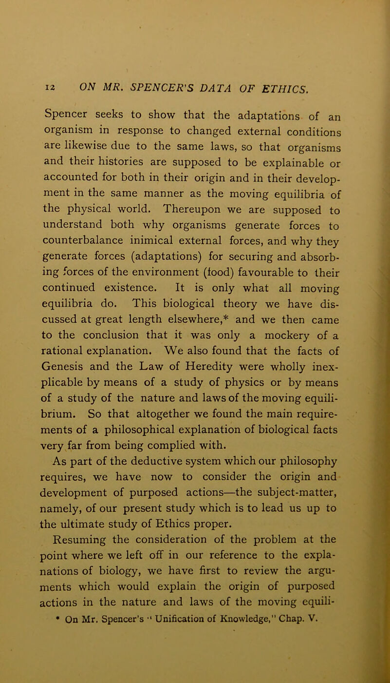 Spencer seeks to show that the adaptations of an organism in response to changed external conditions are likewise due to the same laws, so that organisms and their histories are supposed to be explainable or accounted for both in their origin and in their develop- ment in the same manner as the moving equilibria of the physical world. Thereupon we are supposed to understand both why organisms generate forces to counterbalance inimical external forces, and why they generate forces (adaptations) for securing and absorb- ing forces of the environment (food) favourable to their continued existence. It is only what all moving equilibria do. This biological theory we have dis- cussed at great length elsewhere,* and we then came to the conclusion that it was only a mockery of a rational explanation. We also found that the facts of Genesis and the Law of Heredity were wholly inex- plicable by means of a study of physics or by means of a study of the nature and laws of the moving equili- brium. So that altogether we found the main require- ments of a philosophical explanation of biological facts very far from being complied with. As part of the deductive system which our philosophy requires, we have now to consider the origin and development of purposed actions—the subject-matter, namely, of our present study which is to lead us up to the ultimate study of Ethics proper. Resuming the consideration of the problem at the point where we left off in our reference to the expla- nations of biology, we have first to review the argu- ments which would explain the origin of purposed actions in the nature and laws of the moving equili- * On Mr. Spencer’s •' Unification of Knowledge, Chap. V.