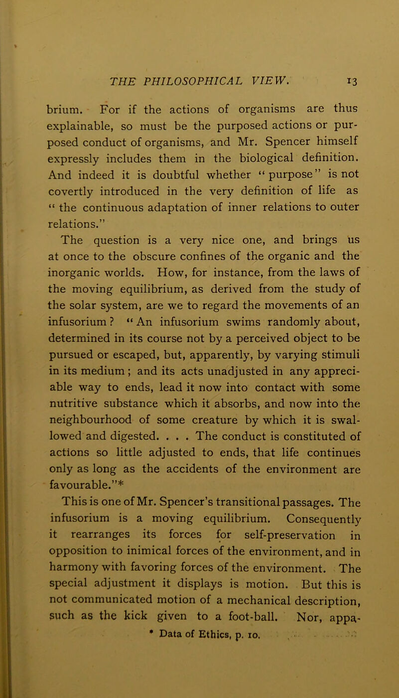 brium. For if the actions of organisms are thus explainable, so must be the purposed actions or pur- posed conduct of organisms, and Mr. Spencer himself expressly includes them in the biological definition. And indeed it is doubtful whether “purpose” is not covertly introduced in the very definition of life as “ the continuous adaptation of inner relations to outer relations.” The question is a very nice one, and brings us at once to the obscure confines of the organic and the inorganic worlds. How, for instance, from the laws of the moving equilibrium, as derived from the study of the solar system, are we to regard the movements of an infusorium ? “ An infusorium swims randomly about, determined in its course not by a perceived object to be pursued or escaped, but, apparently, by varying stimuli in its medium ; and its acts unadjusted in any appreci- able way to ends, lead it now into contact with some nutritive substance which it absorbs, and now into the neighbourhood of some creature by which it is swal- lowed and digested. . . . The conduct is constituted of actions so little adjusted to ends, that life continues only as long as the accidents of the environment are favourable.”* This is one of Mr. Spencer’s transitional passages. The infusorium is a moving equilibrium. Consequently it rearranges its forces for self-preservation in opposition to inimical forces of the environment, and in harmony with favoring forces of the environment. The special adjustment it displays is motion. But this is not communicated motion of a mechanical description, such as the kick given to a foot-ball. Nor, appa- * Data of Ethics, p. 10.