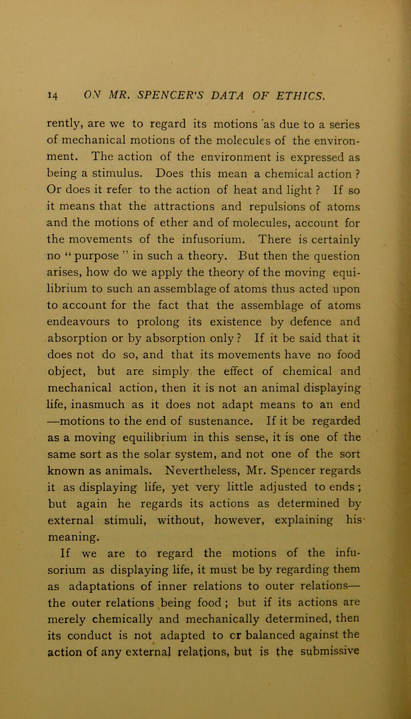 rently, are we to regard its motions 'as due to a series of mechanical motions of the molecules of the environ- ment. The action of the environment is expressed as being a stimulus. Does this mean a chemical action ? Or does it refer to the action of heat and light ? If so it means that the attractions and repulsions of atoms and the motions of ether and of molecules, account for the movements of the infusorium. There is certainly no “ purpose ” in such a theory. But then the question arises, how do we apply the theory of the moving equi- librium to such an assemblage of atoms thus acted upon to account for the fact that the assemblage of atoms endeavours to prolong its existence by defence and absorption or by absorption only ? If it be said that it does not do so, and that its movements have no food object, but are simply the effect of chemical and mechanical action, then it is not an animal displaying life, inasmuch as it does not adapt means to an end —motions to the end of sustenance. If it be regarded as a moving equilibrium in this sense, it is one of the same sort as the solar system, and not one of the sort known as animals. Nevertheless, Mr. Spencer regards it as displaying life, yet very little adjusted to ends ; but again he regards its actions as determined by external stimuli, without, however, explaining his1 meaning. If we are to regard the motions of the infu- sorium as displaying life, it must be by regarding them as adaptations of inner relations to outer relations— the outer relations being food ; but if its actions are merely chemically and mechanically determined, then its conduct is not adapted to cr balanced against the action of any external relations, but is the submissive