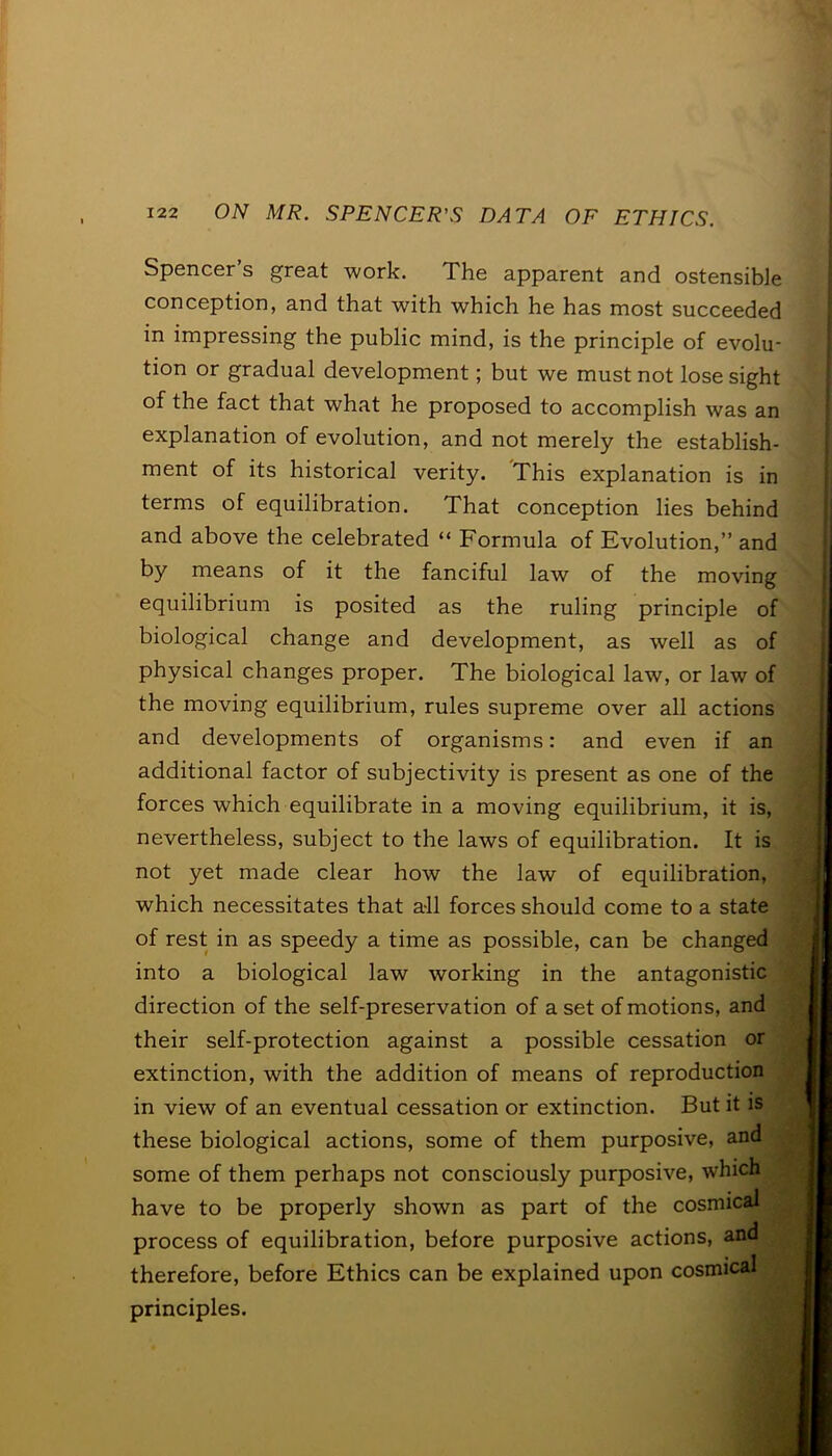 Spencer’s great work. The apparent and ostensible conception, and that with which he has most succeeded in impressing the public mind, is the principle of evolu- tion or gradual development; but we must not lose sight of the fact that what he proposed to accomplish was an explanation of evolution, and not merely the establish- ment of its historical verity. This explanation is in terms of equilibration. That conception lies behind and above the celebrated “ Formula of Evolution,” and by means of it the fanciful law of the moving equilibrium is posited as the ruling principle of biological change and development, as well as of physical changes proper. The biological law, or law of the moving equilibrium, rules supreme over all actions and developments of organisms: and even if an additional factor of subjectivity is present as one of the forces which equilibrate in a moving equilibrium, it is, nevertheless, subject to the laws of equilibration. It is not yet made clear how the law of equilibration, which necessitates that all forces should come to a state of rest in as speedy a time as possible, can be changed into a biological law working in the antagonistic direction of the self-preservation of a set of motions, and their self-protection against a possible cessation or extinction, with the addition of means of reproduction in view of an eventual cessation or extinction. But it is these biological actions, some of them purposive, and some of them perhaps not consciously purposive, which have to be properly shown as part of the cosmical process of equilibration, before purposive actions, and therefore, before Ethics can be explained upon cosmical principles.