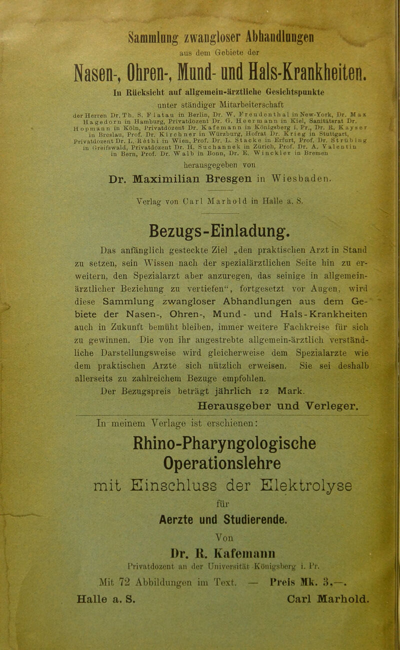 Sammlung zwangloser Abhandlungen aus dein Gebiete der Nasen-, Ohren-, Mund- und Hals-Krankheiten. In Rücksicht auf allgemein-ärztliche Gesichtspunkte unter ständiger Mitarbeiterschaft der Herren Dr. Th. S. P latau in Berlin, Dr. W. Freudenthal in New-York, Dr. Max Hagedorn in Hamburg, Privatdozent Dr. Cr. He er mann in Kiel, Sanitätarat Dr. Hopmann in Köln, Privatdozent Dr. Kafemann in Königsberg i. Pr., Dr. ß. Kayser in Breslau, Prof. Dr. Kirchner in Würzburg, Hofrat Dr. Krieg in Stuttgart, Privatdozent Dr. L. ßethi in Wien, Prof. Dr. L. Stacke in Erfurt, Prof. Dr. Strübing in (Ireifswald, Privatdozent Dr. H. Sucliannek in Zürich, Prof. Dr. A. Valentin in Bern, Prof. Dr. W alb in Bonn, Dr. E. Winckler in Bremen herausgegeben von Dr. Maximilian Bresgen in Wiesbaden. Verlag' von Carl Mar hold in Halle a. S. C5 Bezugs-Einladung. Das anfänglich gesteckte Ziel „den praktischen Arzt in Stand zu setzen, sein Wissen nach der spezialärztlichen Seite hin zu er- weitern, den Spezialarzt aber anzuregen, das seinige in allgemein- ärztlicher Beziehung zu vertiefen“, fortgesetzt vor Augen, wird diese Sammlung zwangloser Abhandlungen aus dem Ge- biete der Nasen-, Ohren-, Mund- und Hals-Krankheiten auch in Zukunft bemüht bleiben, immer weitere Fachkreise für sich zu gewinnen. Die von ihr angestrebte allgemein-ärztlich verständ- liche Darstellungsweise wird gleicherweise dem Spezialarzte wie dem praktischen Arzte sich nützlich erweisen. Sie sei deshalb allerseits zu zahlreichem Bezüge empfohlen. Der Bezugspreis beträgt jährlich 12 Mark. Herausgeber und Verleger. In meinem Verlage ist erschienen: Rhino-Pharyngologische Operationslehre mit Einschluss der Elektrolyse für Aerzte und Studierende. Von Dr. II. Kafemann I’rivatdozont an der Universität Königsberg i. fr. Mit 72 Abbildungen im Text. — Preis Mk. 3,—. Halle a. S. Carl Marliold.