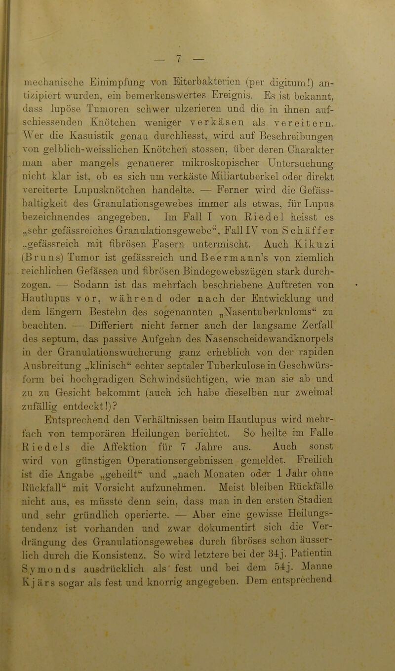 mechanische Einimpfling von Eiterbakterien (per digitum!) an- tizipiert wurden, ein bemerkenswertes Ereignis. Es ist bekannt, dass lupöse Tumoren schwer ulzerieren und die in ihnen auf- schiessenden Knötchen weniger verkäsen als vereitern. Wer die Kasuistik genau durchliesst, wird auf Beschreibungen von gelblich-weisslichen Knötchen stossen, über deren Charakter man aber mangels genauerer mikroskopischer Untersuchung nicht klar ist. ob es sich um verkäste Miliartuberkel oder direkt vereiterte Lupusknötchen handelte. — Ferner wird die Gefäss- haltigkeit des Granulationsgewebes immer als etwas, für Lupus bezeichnendes angegeben. Im Fall I von Riedel heisst es „sehr gefässreiches Granulationsgewebe“, Fall IV von Schaffer „gefässreich mit fibrösen Fasern untermischt. Auch Kikuzi (Bruns) Tumor ist gefässreich und Beermann’s von ziemlich reichlichen Gefässen und fibrösen Bindegewebszügen stark durch- zogen. — Sodann ist das mehrfach beschriebene Auftreten von Hautlupus vor, während oder nach der Entwicklung und dem längern Bestehn des sogenannten „Nasentuberkuloms“ zu beachten. — Differiert nicht ferner auch der langsame Zerfall des septum, das passive Aufgehn des Nasenscheidewandknorpels in der Granulationswucherung ganz erheblich von der rapiden Ausbreitung „klinisch“ echter septaler Tuberkulose in Geschwürs- form bei hochgradigen Schwindsüchtigen, wie man sie ab und zu zu Gesicht bekommt (auch ich habe dieselben nur zweimal zufällig entdeckt!)? Entsprechend den Verhältnissen beim Hautlupus wird mehr- fach von temporären Heilungen berichtet. So heilte im Falle Riedels die Affektion für 7 Jahre aus. Auch sonst wird von günstigen Operationsergebnissen gemeldet. Freilich ist die Angabe „geheilt“ und „nach Monaten oder 1 Jahr ohne Rückfall“ mit Vorsicht aufzunehmen. Meist bleiben Rückfälle nicht aus, es müsste denn sein, dass man in den ersten Stadien und sehr gründlich operierte. — Aber eine gewisse Heilungs- tendenz ist vorhanden und zwar dokumentirt sich die Ver- drängung des Granulationsgewebes durch fibröses schon äusser- lich durch die Konsistenz. So wird letztere bei der 34j. Patientin Symonds ausdrücklich als fest und bei dem 54j. Manne Kj ärs sogar als fest und knorrig angegeben. Dem entsprechend