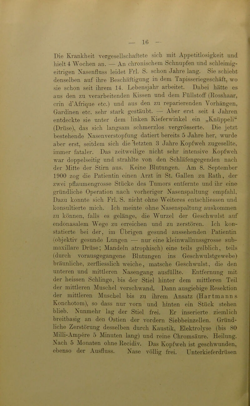Die Krankheit vergesellschaftete sich mit Appetitlosigkeit und hielt 4 Wochen an. — An chronischem Schnupfen und schleimig- eitrigen Nasenfluss leidet Frl. S. schon Jahre lang. Sie schiebt denselben auf ihre Beschäftigung in dem Tapisseriegeschäft, wo sie schon seit ihrem 14. Lebensjahr arbeitet. Dabei hätte es aus den zu verarbeitenden Kissen und dem Füllstoff (Rosshaar, crin d’Afrique etc.) und ans den zu reparierenden Vorhängen, Gardinen etc. sehr stark gestäubt. — Aber erst seit 4 Jahren entdeckte sie unter dem linken Kieferwinkel ein „Knüppel! “ (Drüse), das sich langsam schmerzlos vergrösserte. Die jetzt bestehende Nasenverstopfung datiert bereits 5 Jahre her, wurde aber erst, seitdem sich die'letzten 3 Jahre Kopfweh zugesellte, immer fataler. Das zeitweilige nicht sehr intensive Kopfweh war doppelseitig und strahlte von den Schläfengegenden nach der Mitte der Stirn aus. Keine Blutungen. Am 8. September 1900 zog die Patientin einen Arzt in St. Gallen zu Rath, der zwei pflaumengrosse Stücke des Tumors entfernte und ihr eine gründliche Operation nach vorheriger Nasenspaltung empfahl. Dazu konnte sich Frl. S. nicht ohne Weiteres entschliessen und konsultierte mich. Ich meinte ohne Nasenspaltung auskommen zu können, falls es gelänge, die Wurzel der Geschwulst auf endonasalem Wege zu erreichen und zu zerstören. Ich kon- statierte bei der, im Übrigen gesund aussehenden Patientin (objektiv gesunde Lungen — nur eine kleinwallnussgrosse sub- maxillare Drüse; Mandeln atrophisch) eine teils gelblich, teils (durch vorausgegangene Blutungen ins Geschwulstgewebe) bräunliche, zerfliesslich weiche, matsche Geschwulst, die den unteren und mittleren Nasengang ausfüllte. Entfernung mit der heissen Schlinge, bis der Stiel hinter dem mittleren Teil der mittleren Muschel verschwand. Dann ausgiebige Resektion der mittleren Muschel bis zu ihrem Ansatz (Hartmanns Konchotom), so dass nur vorn und hinten ein Stück stehen blieb. Nunmehr lag der Stiel frei. Er inserierte ziemlich breitbasig an den Ostien der vordem Siebbeinzellen. Gründ- liche Zerstörung desselben durch Kaustik, Elektrolyse (bis 80 Milli-Ampere 5 Minuten lang) und reine Chromsäure. Heilung. Nach 5 Monaten ohne Recidiv. Das Kopfweh ist geschwunden, ebenso der Ausfluss. Nase völlig frei. Unterkieferdrüsen