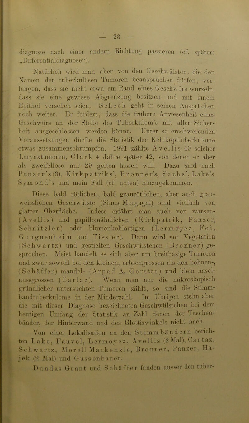 diagnose nach einer andern Richtung passieren (cf. später: .. Differentialdiagnose“). Natürlich wird man aber von den Geschwülsten, die den Namen der tuberkulösen Tumoren beanspruchen dürfen, ver- langen. dass sie nicht etwa am Rand eines Geschwürs wurzeln, dass sie eine gewisse Abgrenzung besitzen und mit einem Epithel versehen seien. Schech geht in seinen Ansprüchen noch weiter. Er fordert, dass die frühere Anwesenheit eines Geschwürs an der Stelle des Tuberkulom's mit aller Sicher- heit ausgeschlossen Averden könne. Unter so erschwerenden Voraussetzungen dürfte die Statistik der Kehlkopftuberkulome etwas zusammenschrumpfen. 1891 zählte AArellis 40 solcher Larynxtumoren, Clark 4 Jahre später 42, Aron denen er aber als zweifellose nur 29 gelten lassen will. Dazu sind nach Panz er ‘s (3), Kirkp atriks’, Bronner’s, S a ch s ’, Lake’s Symond’s und mein Fall (cf. unten) hinzugekommen. Diese bald rötlichen, bald graurötlichen, aber auch grau- Aveissiichen Geschwülste (Sinus Morgagni) sind vielfach von glatter Oberfläche. Indess erfährt man auch von warzen- ( A ve 11 is) und papillomähnlichen (Kirkpatrik, Panzer, Schnitzler) oder blumenkohlartigen (Lermo'yez, Foä, Gouguenheim und Tissier). Dann Avird von Vegetation (Schwartz) und gestielten GeschAvülstchen (Bronner) ge- sprochen. Meist handelt es sich aber um breitbasige Tumoren und zwar soAvohl bei den kleinen, erbsengrossen als den bohnen-, (Schaffer) mandel- (Arpad A. G erster) und klein hasel- nussgrossen .(Cartaz). Wenn man nur die mikroskopisch gründlicher untersuchten Tumoren zählt, so sind die Stimm- bandtuberkulome in der Minderzahl. Im Übrigen stehn aber die mit dieser Diagnose bezeichneten Geschwülstchen bei dem heutigen Umfang der Statistik an Zahl denen der Taschen- bänder, der HinterAvand und des GlottisAvinkels nicht nach. Von einer Lokalisation an den teil Lake, Fauvel, Lermoyez, Schwartz, Morell Mackenzie, jek (2 Mal) und Gussenbauer. S t i m m b ändern bericli- Avellis (2 Mal), Cartaz, Bronner, Panzer, Ha- Dundas Grant und Sch äff er fanden ausser den tuber-