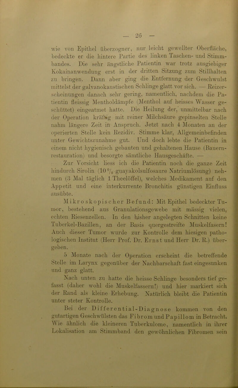 wie von Epithel überzogner, nur leicht gewellter Oberfläche, bedeckte er die hintere Partie des linken Taschen- und Stimm- bandes. Die sehr ängstliche Patientin war trotz ausgiebiger Kokainanwendung erst in der dritten Sitzung zum Stillhalten zu bringen. Dann aber ging die Entfernung der Geschwulst mittelst der galvanokaustischen Schlinge glatt vor sich. — Reizer- scheinungen danach sehr gering, namentlich, nachdem die Pa- tientin fleissig Mentholdämpfe (Menthol auf heisses Wasser ge- schüttet) eingeatmet hatte. Die Heilung der, unmittelbar nach der Operation kräftig mit reiner Milchsäure gepinselten Stelle nahm längere Zeit in Anspruch. Jetzt nach 4 Monaten an der operierten Stelle kein Rezidiv. Stimme klar, Allgemeinbefinden unter Gewichtszunahme gut. Und doch lebte die Patientin in einem nicht hygienisch gebauten und gehaltenen Hause (Bauern- restauration) und besorgte sämtliche Hausgeschäfte. — Zur Vorsicht liess ich die Patientin noch die ganze Zeit hindurch Sirolin (10 % guayakolsulfosaure Natriumlösung) neh- men (3 Mal täglich 1 Theelöffel), welches Medikament auf den Appetit und eine interkurrente Bronchitis günstigen Einfluss ausübte. Mikroskopischer Befund: Mit Epithel bedeckter Tu- mor, bestehend aus Granulationsgewebe mit mässig vielen, echten Riesenzellen. Tn den bisher angelegten Schnitten keine Tuberkel-Bazillen, an der Basis quergestreifte Muskelfasern! Auch dieser Tumor wurde zur Kontrolle dem hiesigen patho- logischen Institut (Herr Prof. Dr. Ernst und Herr Dr. R.) über- geben. o 5 Monate nach der Operation erscheint die betreffende Stelle im Larynx gegenüber der Nachbarschaft fast eingesunken und ganz glatt. Nach unten zu hatte die heisse Schlinge besonders tief ge- ö o fasst (daher wohl die Muskelfassern!) und hier markiert sich der Rand als kleine Erhebung. Natürlich bleibt die Patientin unter steter Kontrolle. Bei der Differential-Diagnose kommen von den gutartigen Geschwülsten das Fibrom und Papillom in Betracht. Wie ähnlich die kleineren Tuberkulome, namentlich in ihrer Lokalisation am Stimmband den gewöhnlichen Fibromen sein