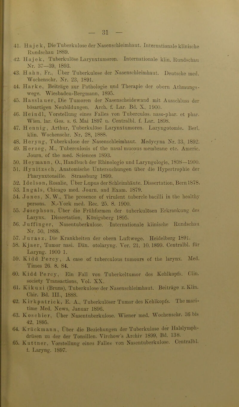 41. Ha j e k, Die Tuberkulose der Nasenschleimhaut. Internationale klinische Rundschau 1889. 42. Hajok, TuberkulöseLarynxtumorep. Internationale lclin. Rundschau Nr. 37—39, 1893. 43. Hahn, Fr., Über Tuberkulose der Nasenschleimhaut. Deutsche med. Wochenschr. Nr. 23, 1891. 44. Harke, Beiträge zur Pathologie und Therapie der obern Atlimungs- wege. Wiesbaden-Bergmann, 1895. 45. Hasslauer, Die Tumoren der Nasenscheidowand mit Ausschluss der bösartigen Neubildungen. Arch. f. Lar. Bd. X, 1900. 46. He in dl, Vorstellung eines Falles von Tuberculos. naso-phar. et phar. Wien. lar. Ges. s. 6. Mai 1897 u. Centralbl. f. Lar. 1898. 47. Hennig, Arthur, Tuberkulöse Larynxtumoren. Laryngotomie. Berl. klin. Wochenschr. Nr. 28, 1888. 4S. Heryng, Tuberkulose der Nasenschleimhaut. Medycyna Nr. 33, 1892. 49. Herzog, M., Tuberculosis of the nasal mucous membrane etc. Americ. Journ. of the med. Sciences 1893. 50. Heymann, 0., Handbuch der Rhinologio und Laryngologie, 1898—1900. 51. Hynitzsch, Anatomische Untersuchungen über die Hypertrophie der Pharynxtonsille. Strassburg 1899. 52. Idelson, Rosalic, Über Lupus der Schleimhäute. Dissertation, Bern 1878. 53. Ingals, Chicago med. Journ. and Exam. 1879. 54. Jones, N. W., The presence of virulent tuberclebacilli in the healthy persons. N.-York med. Rec. 25. 8. 1900. 55. Josephson, Über die Frühformen der tuberkulösen Erkrankung des Larynx. Dissertation, Königsberg 1895. 56. Juffinger, Nasentuberkulose. Internationale klinische Rundschau Nr. 50, 1888. 57. Juras z, Die Krankheiten der obern Luftwege. Heidelberg 1891. 58. Kjaer, Tumor nasi. Dän. otolaryng. Ver. 21. 10.1899. Centralbl. für Laryng. 1900 1. 59. Kidd Percy, A case of tuberculous tumours of the lar3rnx. Med. Times 26. 8. 84. 60. Kidd Percy, Ein Fall von Tuberkeltumor des Kehlkopfs. Clin. society Transactions, Vol. XX. 61. Kikuzi (Bruns), Tuberkulose der Nasenschleimhaut. Beiträge z. Klin. Chir. Bd. III., 1888. 62. Kirkpatrick, E. A., Tuberkulöser Tumor des Kehlkopfs. The mari- time Med. News, Januar 1896. 63. Kose hier, Über Nasentuberkulose. Wiener med. Wochenschr. 86 bis 42, 1895. 64. Krückmann, Über die Beziehungen der Tuberkulose der Halslymph- drüsen zu der der Tonsillen. Virchow’s Archiv 1899, Bd. 138. 65. Kuttner. Vorstellung eines Falles von Nasentuberkulose. Centralbl. f. Laryng. 1S97.