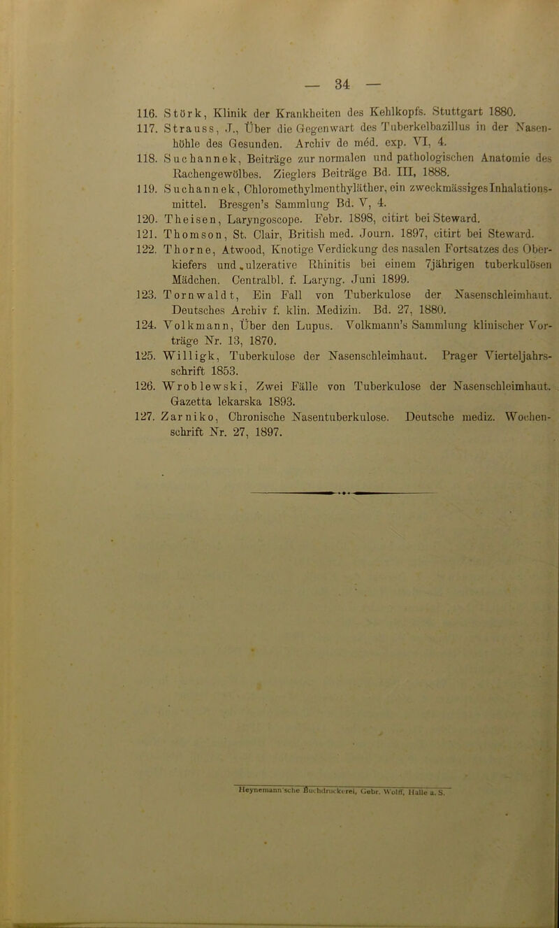 116. Störk, Klinik der Krankheiten des Kehlkopfs. Stuttgart 1880. 117. Strauss, J., Über die Gegenwart des Tnberkelbazillus in der Nasen- höhle des Gesunden. Archiv de med. exp. VI, 4. 118. Suchannek, Beiträge zur normalen und pathologischen Anatomie des Rachengewölbes. Zieglers Beiträge Bd. III, 1888. 119. Suchannek, Chloromethylmenthyläther, ein zweckmässiges Inhalations- raittel. Bresgen’s Sammlung Bd. V, 4. 120. Theisen, Laryngoscope. Febr. 1898, citirt bei Steward. 121. Thomson, St. Clair, British med. Journ. 1897, citirt bei Steward. 122. Thorne, Atwood, Knotige Verdickung des nasalen Fortsatzes des Ober- kiefers und „ulzerative Rhinitis bei einem 7jährigen tuberkulösen Mädchen. Centralbl. f. Laryng. Juni 1899. 123. Tornwaldt, Ein Fall von Tuberkulose der Nasenschleimhäut. Deutsches Archiv f. klin. Medizin. Bd. 27, 1880. 124. Volkmann, Über den Lupus. Volkmann’s Sammlung klinischer Vor- träge Nr. 13, 1870. 125. Willigk, Tuberkulose der Nasenschleimhaut. Prager Vierteljahrs- schrift 1853. 126. Wroblewski, Zwei Fälle von Tuberkulose der Nasenschleimhaut. Gazetta lekarska 1893. 127. Zar niko, Chronische Nasentuberkulose. Deutsche mediz. Wochen- schrift Nr. 27, 1897. Ileynemann‘sehe Bui lulniikerei, Gebr. Wolff, Halle a. S.