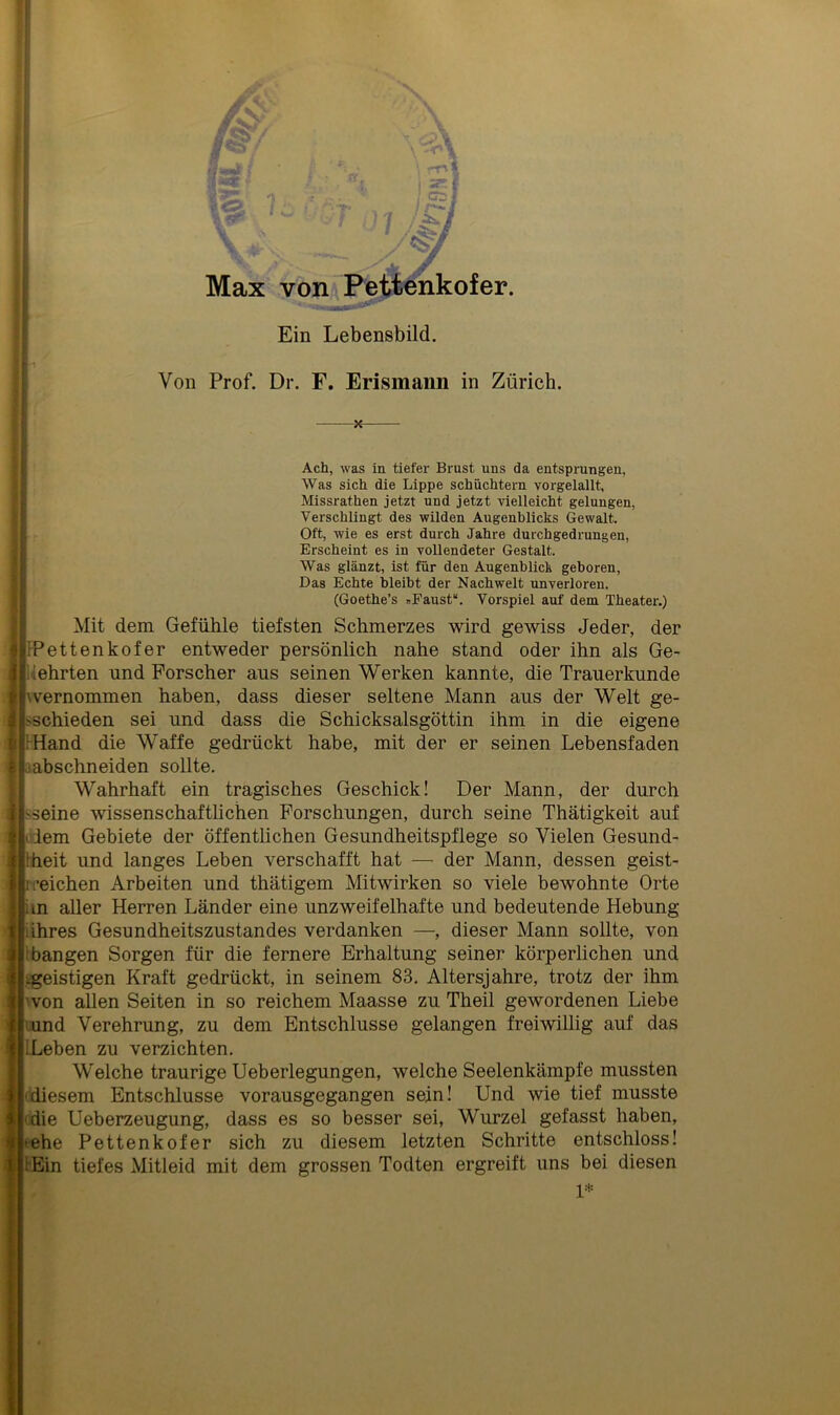 ■ , Ein Lebensbild. Von Prof. Dr. F. Erismann in Zürich. X Ach, was in tiefer Brust uns da entsprungen, Was sich die Lippe schüchtern vorgelallt, Missrathen jetzt und jetzt vielleicht gelungen, Verschlingt des wilden Augenblicks Gewalt. Oft, wie es erst durch Jahre durchgedrungen, Erscheint es in vollendeter Gestalt. Was glänzt, ist für den Augenblick geboren, Das Echte bleibt der Nachwelt unverloren. (Goethe’s »Faust“. Vorspiel auf dem Theater.) Mit dem Gefühle tiefsten Schmerzes wird gewiss Jeder, der FPettenkofer entweder persönlich nahe stand oder ihn als Ge- kehrten und Forscher aus seinen Werken kannte, die Trauerkunde wernommen haben, dass dieser seltene Mann aus der Welt ge- schieden sei und dass die Schicksalsgöttin ihm in die eigene s :Hand die Waffe gedrückt habe, mit der er seinen Lebensfaden >!abschneiden sollte. Wahrhaft ein tragisches Geschick! Der Mann, der durch sseine wissenschaftlichen Forschungen, durch seine Thätigkeit auf dem Gebiete der öffentlichen Gesundheitspflege so Vielen Gesund- heit und langes Leben verschafft hat — der Mann, dessen geist- reichen Arbeiten und thätigem Mitwirken so viele bewohnte Orte an aller Herren Länder eine unzweifelhafte und bedeutende Hebung iihres Gesundheitszustandes verdanken —, dieser Mann sollte, von hangen Sorgen für die fernere Erhaltung seiner körperlichen und ^geistigen Kraft gedrückt, in seinem 83. Altersjahre, trotz der ihm 'von allen Seiten in so reichem Maasse zu Theil gewordenen Liebe ! und Verehrung, zu dem Entschlüsse gelangen freiwillig auf das Leben zu verzichten. Welche traurige Ueberlegungen, welche Seelenkämpfe mussten -diesem Entschlüsse vorausgegangen sein! Und wie tief musste die Ueberzeugung, dass es so besser sei, Wurzel gefasst haben, -ehe Pettenkofer sich zu diesem letzten Schritte entschloss! iEin tiefes Mitleid mit dem grossen Todten ergreift uns bei diesen 1»