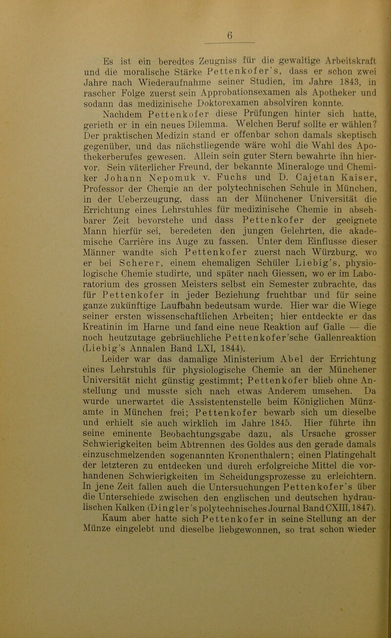 Es ist ein beredtes Zeugniss für die gewaltige Arbeitskraft und die moralische Stärke Pettenkofer’s, dass er schon zwei Jahre nach Wiederaufnahme seiner Studien, im Jahre 1843, in rascher Folge zuerst sein Approbationsexamen als Apotheker und sodann das medizinische Doktorexamen absolviren konnte. Nachdem Pettenkofer diese Prüfungen hinter sich hatte, gerieth er in ein neues Dilemma. Welchen Beruf sollte er wählen-? Der praktischen Medizin stand er offenbar schon damals skeptisch gegenüber, und das nächstliegende wäre wohl die Wahl des Apo- thekerberufes gewesen. Allein sein guter Stern bewahrte ihn hier- vor. Sein väterlicher Freund, der bekannte Mineraloge und Chemi- ker Johann Nepomuk v. Fuchs und D. Cajetan Kaiser, Professor der Chemie an der polytechnischen Schule in München, in der Ueberzeugung, dass an der Münchener Universität die Errichtung eines Lehrstuhles für medizinische Chemie in abseh- barer Zeit bevorstehe und dass Pettenkofer der geeignete Mann hierfür sei, beredeten den jungen Gelehrten, die akade- mische Carriere ins Auge zu fassen. Unter dem Einflüsse dieser Männer wandte sich Pettenkofer zuerst nach Würzburg, wo er bei Scherer, einem ehemaligen Schüler Liebig’s, physio- logische Chemie studirte, und später nach Giessen, wo er im Labo- ratorium des grossen Meisters selbst ein Semester zubrachte, das für Pettenkofer in jeder Beziehung fruchtbar und für seine ganze zukünftige Laufbahn bedeutsam wurde. Hier war die Wiege seiner ersten wissenschaftlichen Arbeiten; hier entdeckte er das Kreatinin im Harne und fand eine neue Reaktion auf Galle — die noch heutzutage gebräuchliche Pettenkofer’sche Gallenreaktion (Liebig’s Annalen Band LXI, 1844). Leider war das damalige Ministerium Abel der Errichtung eines Lehrstuhls für physiologische Chemie an der Münchener Universität nicht günstig gestimmt; Pettenkofer blieb ohne An- stellung und musste sich nach etwas Anderem umsehen. Da wurde unerwartet die Assistentenstelle beim Königlichen Münz- amte in München frei; Pettenkofer bewarb sich um dieselbe und erhielt sie auch wirklich im Jahre 1845. Hier führte ihn seine eminente Beobachtungsgabe dazu, als Ursache grosser Schwierigkeiten beim Abtrennen des Goldes aus den gerade damals einzuschmelzenden sogenannten Kronenthalern; einen Platingehalt der letzteren zu entdecken und durch erfolgreiche Mittel die vor- handenen Schwierigkeiten im Scheidungsprozesse zu erleichtern. In jene Zeit fallen auch die Untersuchungen Pettenkofers über die Unterschiede zwischen den englischen und deutschen hydrau- lischen Kalken (Dingier’s polytechnisches Journal BandCXIII, 1847). Kaum aber hatte sich Pettenkofer in seine Stellung an der Münze eingelebt und dieselbe liebgewonnen, so trat schon wieder