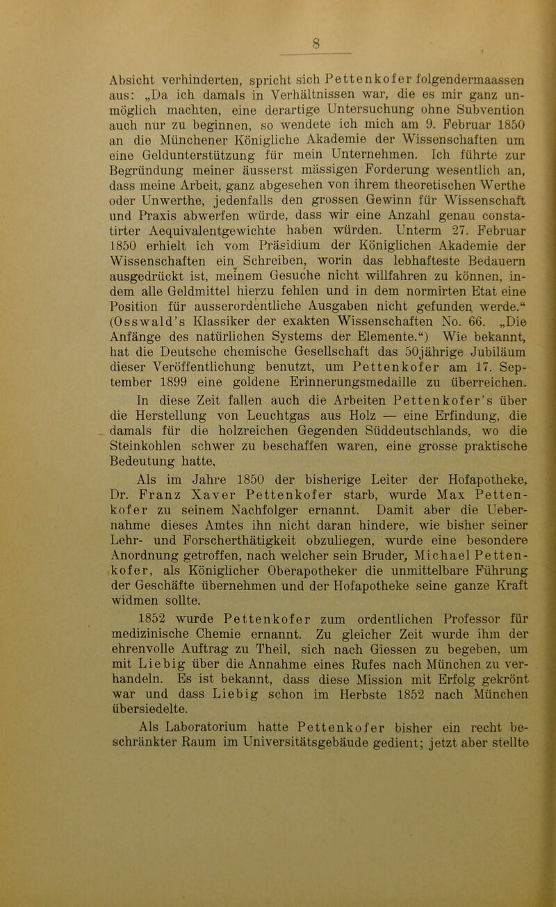 Absicht verhinderten, spricht sich Pettenkofer folgendermaassen aus: „Da ich damals in Verhältnissen war, die es mir ganz un- möglich machten, eine derartige Untersuchung ohne Subvention auch nur zu beginnen, so wendete ich mich am 9. Februar 1850 an die Münchener Königliche Akademie der Wissenschaften um eine Geldunterstützung für mein Unternehmen. Ich führte zur Begründung meiner äusserst massigen Forderung wesentlich an, dass meine Arbeit, ganz abgesehen von ihrem theoretischen Werthe oder Unwerthe, jedenfalls den grossen Gewinn für Wissenschaft und Praxis abwerfen würde, dass wir eine Anzahl genau consta- tirter Aequivalentgewichte haben würden. Unterm 27. Februar 1850 erhielt ich vom Präsidium der Königlichen Akademie der Wissenschaften ein. Schreiben, worin das lebhafteste Bedauern ausgedrückt ist, meinem Gesuche nicht willfahren zu können, in- dem alle Geldmittel hierzu fehlen und in dem normirten Etat eine Position für ausserordentliche Ausgaben nicht gefunden werde.“ (Osswald’s Klassiker der exakten Wissenschaften No. 66. „Die Anfänge des natürlichen Systems der Elemente.“) Wie bekannt, hat die Deutsche chemische Gesellschaft das 50jährige Jubiläum dieser Veröffentlichung benutzt, um Pettenkofer am 17. Sep- tember 1899 eine goldene Erinnerungsmedaille zu überreichen. In diese Zeit fallen auch die Arbeiten Pettenkofer’s über die Herstellung von Leuchtgas aus Holz — eine Erfindung, die damals für die holzreichen Gegenden Süddeutschlands, wo die Steinkohlen schwer zu beschaffen waren, eine grosse praktische Bedeutung hatte. Als im Jahre 1850 der bisherige Leiter der Hofapotheke, Dr. Franz Xaver Pettenkofer starb, wurde Max Petten- kofer zu seinem Nachfolger ernannt. Damit aber die Ueber- nahme dieses Amtes ihn nicht daran hindere, wie bisher seiner Lehr- und Forscherthätigkeit obzuliegen, wurde eine besondere Anordnung getroffen, nach welcher sein Bruder, Michael Petten- kofer, als Königlicher Oberapotheker die unmittelbare Führung der Geschäfte übernehmen und der Hofapotheke seine ganze Kraft widmen sollte. 1852 wurde Pettenkofer zum ordentlichen Professor für medizinische Chemie ernannt. Zu gleicher Zeit wurde ihm der ehrenvolle Auftrag zu Theil, sich nach Giessen zu begeben, mn mit Liebig über die Annahme eines Rufes nach München zu ver- handeln. Es ist bekannt, dass diese Mission mit Erfolg gekrönt war und dass Liebig schon im Herbste 1852 nach München übersiedelte. Als Laboratorium hatte Pettenkofer bisher ein recht be- schränkter Raum im Universitätsgebäude gedient; jetzt aber stellte