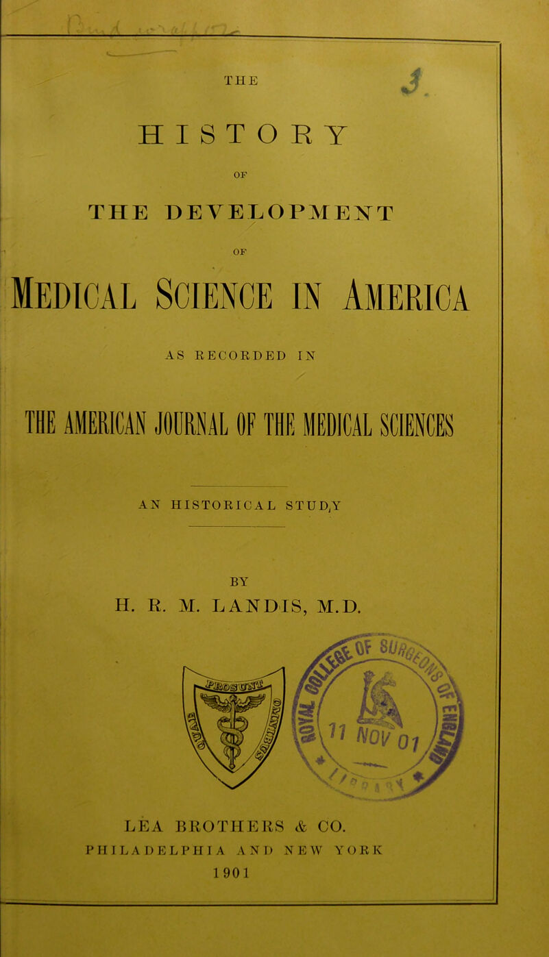 THE HISTORY OF THE DEVELOPMENT / OF Medical Science in America AS RECORDED IN THE AMERICAN JOURNAL OF THE MEDICAL SCIENCES AN HISTORICAL STUD;Y BY H. R. M. LANDIS, M.D. LEA BROTHERS & CO. PHILADELPHIA AND N E W YORK 1 901