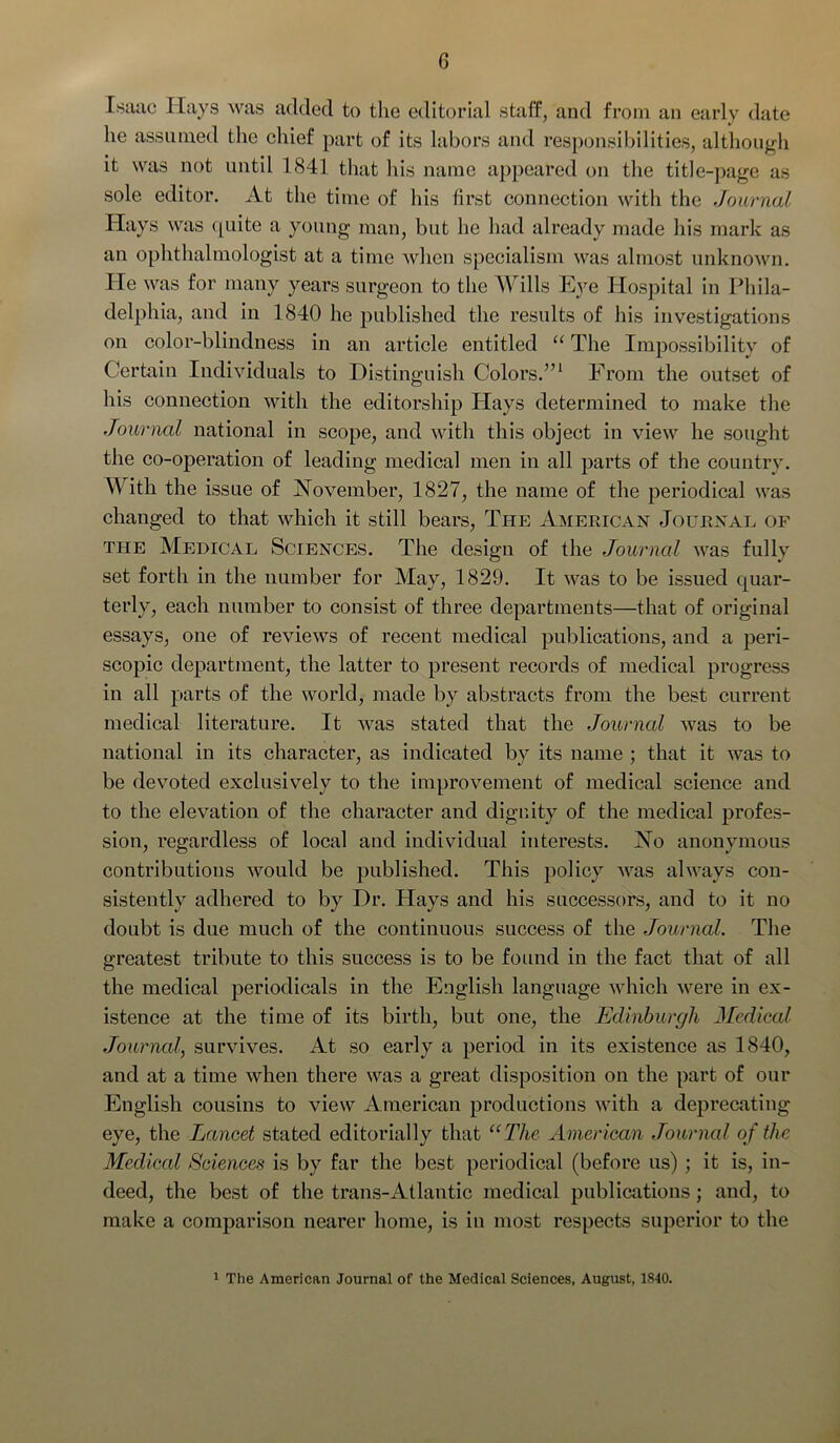 Isaac Hays was added to the editorial staff, and from an early date he assumed the chief part of its labors and responsibilities, although it was not until 1841 that his name appeared on the title-page as sole editor. At the time of his first connection with the Journal Hays was quite a young man, but he had already made his mark as an ophthalmologist at a time when specialism was almost unknown. He was for many years surgeon to the Wills Eye Hospital in Phila- delphia, and in 1840 he published the results of his investigations on color-blindness in an article entitled “ The Impossibility of Certain Individuals to Distinguish Colors.”1 From the outset of his connection with the editorship Hays determined to make the Journal national in scope, and with this object in view he sought the co-operation of leading medical men in all parts of the country. With the issue of November, 1827, the name of the periodical was changed to that which it still bears, The American Journal of the Medical Sciences. The design of the Journal was fully set forth in the number for May, 1829. It was to be issued quar- terly, each number to consist of three departments—that of original essays, one of reviews of recent medical publications, and a peri- scopic department, the latter to present records of medical progress in all parts of the world, made by abstracts from the best current medical literature. It was stated that the Journal was to be national in its character, as indicated by its name ; that it was to be devoted exclusively to the improvement of medical science and to the elevation of the character and dignity of the medical profes- sion, regardless of local and individual interests. No anonymous contributions would be published. This policy was always con- sistently adhered to by Dr. Hays and his successors, and to it no doubt is due much of the continuous success of the Journal. The greatest tribute to this success is to be found in the fact that of all the medical periodicals in the English language which were in ex- istence at the time of its birth, but one, the Edinburgh JJedical Journal, survives. At so early a period in its existence as 1840, and at a time when there was a great disposition on the part of our English cousins to view American productions with a deprecating eye, the Lancet stated editorially that “The American Journal of the Medical Sciences is by far the best periodical (before us) ; it is, in- deed, the best of the trans-Atlantic medical publications; and, to make a comparison nearer home, is in most respects superior to the