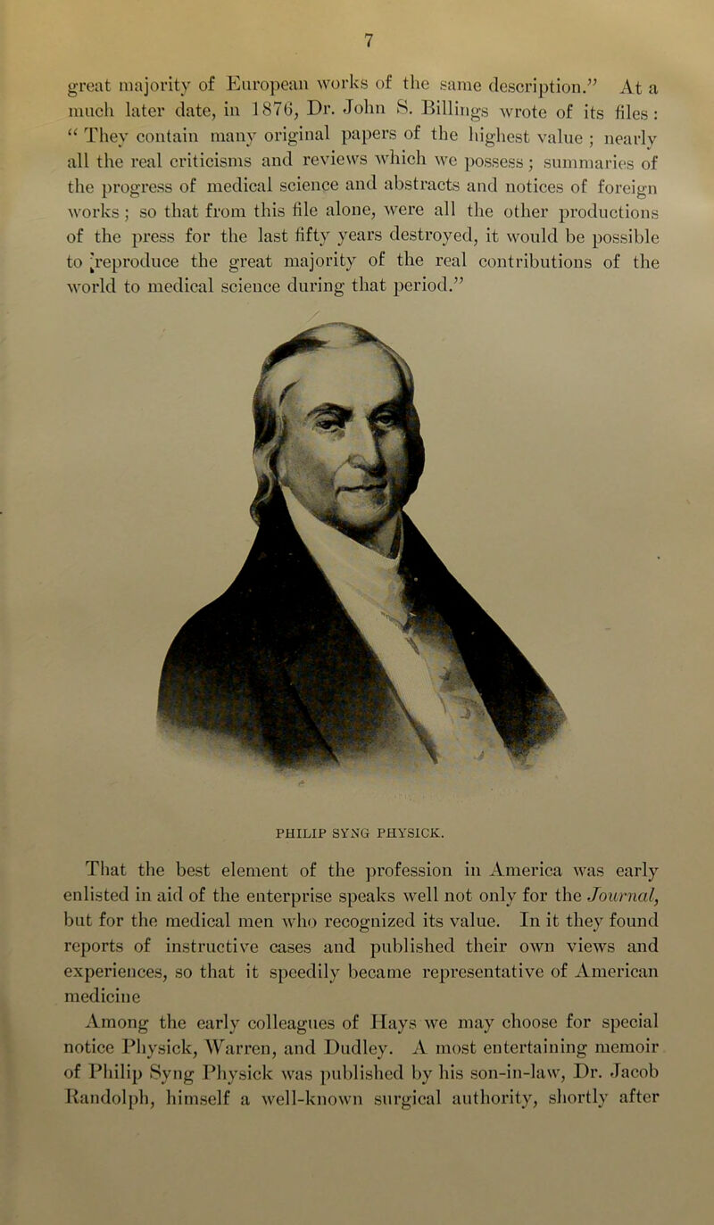 great majority of European works of the same description.” At a much later date, in 1876, Dr. John S. Billings wrote of its files: “ They contain many original papers of the highest value ; nearly all the real criticisms and reviews which we possess; summaries of the progress of medical science and abstracts and notices of foreign works ; so that from this file alone, were all the other productions of the press for the last fifty years destroyed, it would be possible to [reproduce the great majority of the real contributions of the world to medical science during that period.” PHILIP SYNG PHYSICK. That the best element of the profession in America was early enlisted in aid of the enterprise speaks well not only for the Journal, but for the medical men who recognized its value. In it they found reports of instructive cases and published their own views and experiences, so that it speedily became representative of American medicine Among the early colleagues of Plays we may choose for special notice Physick, Warren, and Dudley. A most entertaining memoir of Philip Syng Physick was published by his son-in-law, Dr. Jacob Randolph, himself a well-known surgical authority, shortly after