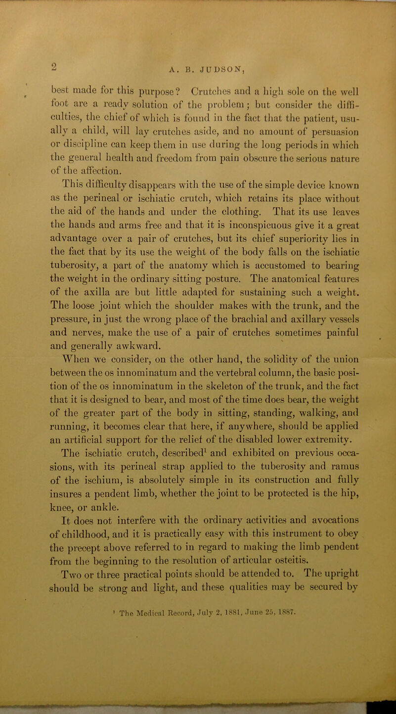 A. B. JUDSON, best made for this purpose? Crutches and a high sole on the well foot are a ready solution of the problem; but consider the diffi- culties, the chief of which is found in the fact that the patient, usu- ally a child, will lay crutches aside, and no amount of persuasion or discipline can keep them in use during the long periods in which the geueral health and freedom from pain obscure the serious nature of the affection. This difficulty disappears with the use of the simple device known as the perineal or ischiatic crutch, which retains its place without the aid of the hands and under the clothing. That its use leaves the hands and arms free and that it is inconspicuous give it a great advantage over a pair of crutches, but its chief superiority lies in the fact that by its use the weight of the body falls on the ischiatic tuberosity, a part of the anatomy which is accustomed to bearing the weight in the ordinary sitting posture. The anatomical features of the axilla are but little adapted for sustaining such a weight. The loose joint which the shoulder makes with the trunk, and the pressure, in just the wrong place of the brachial and axillary vessels aud nerves, make the use of a pair of crutches sometimes painful and generally awkward. When we consider, on the other hand, the solidity of the union between the os innominatum and the vertebral column, the basic posi- tion of the os innominatum in the skeleton of the trunk, aud the fact that it is designed to bear, and most of the time does bear, the weight of the greater part of the body in sitting, standing, walking, aud running, it becomes clear that here, if anywhere, should be applied an artificial support for the relief of the disabled lower extremity. The ischiatic crutch, described1 and exhibited on previous occa- sions, with its perineal strap applied to the tuberosity and ramus of the ischium, is absolutely simple in its construction and fully insures a pendent limb, whether the joint to be protected is the hip, knee, or ankle. It does not interfere with the ordinary activities and avocations of childhood, and it is practically easy with this instrument to obey the precept above referred to in regard to making the limb pendent from the beginning to the resolution of articular osteitis. Two or three practical points should be attended to. The upright should be strong and light, and these qualities may be secured by The Medical Record, July 2, 1881, June 2,0, 1887. ?