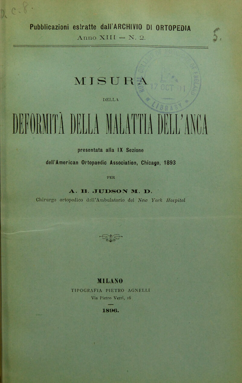 Pubblicazioni estratte dall’ARCHIVIO DI ORTOPEDIA Anno XIIr — N. 2. MISURA DELLA n presentata alla IX Sezione dell'American Ortopaedic Association, Chicago, 1893 PER A. lì JUDSON M. I>. Chirurgo ortopedico dell’Ambulatorio del New York Hospital MLLANO TIPOGRAFIA PIETRO AGNELLI Via Pietro Verri, 16 18J)G. »