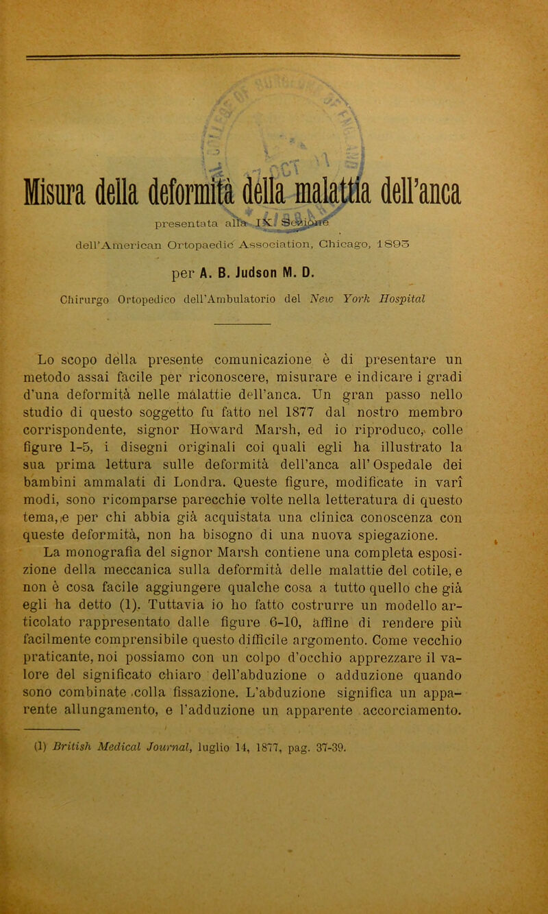 Misura della delFAmerican Ortopaedic Associatimi, Chicago, 1893 per A. B. Judson M. D. Chirurgo Ortopedico dell’Ambulatorio del New York Hospital Lo scopo della presente comunicazione è di presentare un metodo assai facile per riconoscere, misurare e indicare i gradi d’una deformità nelle malattie dell’anca. Un gran passo nello studio di questo soggetto fu fatto nel 1877 dal nostro membro corrispondente, signor Howard Marsh, ed io riproduco,> colle figure 1-5, i disegni originali coi quali egli ha illustrato la sua prima lettura sulle deformità dell’anca all’Ospedale dei bambini ammalati di Londra. Queste figure, modificate in vari modi, sono ricomparse parecchie volte nella letteratura di questo temale per chi abbia già acquistata una clinica conoscenza con queste deformità, non ha bisogno di una nuova spiegazione. La monografia del signor Marsh contiene una completa esposi- zione della meccanica sulla deformità delle malattie del cotile, e non è cosa facile aggiungere qualche cosa a tutto quello che già egli ha detto (1). Tuttavia io ho fatto costrurre un modello ar- ticolato rappresentato dalle figure 6-10, affine di rendere più facilmente comprensibile questo difficile argomento. Come vecchio praticante, noi possiamo con un colpo d’occhio apprezzare il va- lore del significato chiaro dell’abduzione o adduzione quando sono combinate .colla fissazione. L’abduzione significa un appa- rente allungamento, e l’adduzione un apparente accorciamento.