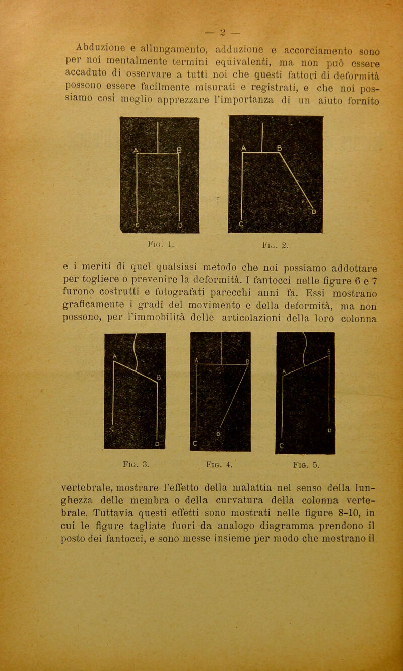 Abduzione e allungamento, adduzione e accorciamento sono per noi mentalmente termini equivalenti, ma non può essere accaduto di osservare a tutti noi che questi fattori di deformità possono essere facilmente misurati e registrati, e che noi pos- siamo così meglio apprezzare l’importanza di un aiuto fornito Fig. 1. iòvi. 2. e i meriti di quel qualsiasi metodo che noi possiamo addottare per togliere o prevenire la deformità. I fantocci nelle figure 6 e 7 furono costrutti e fotografati parecchi anni fa. Essi mostrano graficamente i gradi del movimento e della deformità, ma non possono, per rimmobilità delle articolazioni della loro colonna Fig. 3. Fig. 4. Fig. 5. vertebrale, mostrare l’effetto della malattia nel senso della lun- ghezza delle membra o della curvatura della colonna verte- brale. Tuttavia questi effetti sono mostrati nelle figure 8-10, in cui le figure tagliate fuori da analogo diagramma prendono il posto dei fantocci, e sono messe insieme per modo che mostrano il