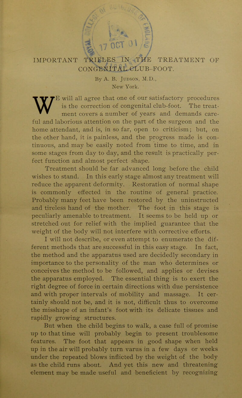 IMPORTANT TRIFLES IN ^.THE TREATMENT OF ¥ \k CONGENITAi!. CLUB- FOOT. By A. B, JuDSON, M.D., New York. WE will all agree that one of our satisfactory procedures is the correction of congenital club-foot. The treat- ment covers a number of years and demands care- ful and laborious attention on the part of the surgeon and the home attendant, and is, in so far, open to criticism; but, on the other hand, it is painless, and the progress made is con- tinuous, and may be easily noted from time to time, and in some stages from day to day, and the result is practically per- fect function and almost perfect shape. Treatment should be far advanced long before the child wishes to stand. In this early stage almost any treatment will reduce the apparent deformity. Restoration of normal shape is commonly effected in the routine of general practice. Probably many feet have been restored by the uninstructed and tireless hand of the mother. The foot in this stage is peculiarly amenable to treatment. It seems to be held up or stretched out for relief with the implied guarantee that the weight of the body will not interfere with corrective efforts. I will not describe, or even attempt to enumerate the dif- ferent methods that are successful in this easy stage. In fact, the method and the apparatus used are decidedly secondary in importance to the personality of the man who determines or conceives the method to be followed, and applies or devises the apparatus employed. The essential thing is to exert the right degree of force in certain directions with due persistence and with proper intervals of mobility and massage. It cer- tainly should not be, and it is not, difficult thus to overcome the misshape of an infant’s foot with its delicate tissues and rapidly growing structures. But when the child begins to walk, a case full of promise up to that time will probably begin to present troublesome features. The foot that appears in good shape when held up in the air will probably turn varus in a few days or weeks under the repeated blows inflicted by the weight of the body as the child runs about. And yet this new and threatening element may be made useful and beneficient by recognizing