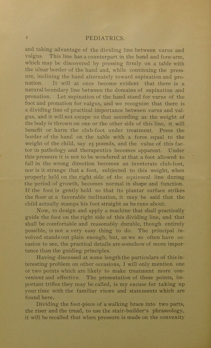 and taking advantage of the dividing line between varns and valgus. This line has a counterpart in the hand and fore-arm, which may be discovered by pressing firmly on a table with the ulnar border of the hand and, while continuing the pres.s- ure, inclining the hand alternately toward supination and pro- nation. It will at once become evident that there is a natural boundary line between the domains of supination and pronation. Let supination of the hand stand for varus of the foot and pronation for valgus, and we recognize that there is a dividing line of practical importance between varus and val- gus, and it will not escape us that according as the weight of the body is thrown on one or the other side of this line, it will benefit or harm the club-foot under treatment. Press the border of the hand on the table with a force equal to the weight of the child, say 25 pounds, and the value of this fac- tor in pathology and therapeutics becomes apparent. Under this pressure it is not to be wondered at that a foot allowed to fall in the wrong direction becomes an inveterate club-foot, nor is it strange that a foot, subjected to this weight, when properly held on the right side of the equivocal line during the period of growth, becomes normal in shape and function. If the foot is gently held so that its plantar surface strikes the floor at a favorable inclination, it may be said that the child actually stamps his foot straight as he runs about. Now, to design and apply a machine that shall practically guide the foot on the right side of this dividing line, and that shall be comfortable and reasonably durable, though entirely possible, is not a very easy thing to do. The principal in- volved stands out plain enough, but, as we so often have oc- casion to see, the practical details are somehow of more impor- tance than the guiding principles. Having discussed at some length the particulars of this in- teresting problem on other occasions, I will only mention one or two points which are likely to make treatment more con- venient and effective. The presentation of these points, im- portant trifles they may be called, is my excuse for taking up your time with the familiar views and statements which are found here. Dividing the foot-piece of a walking brace into two parts, the riser and the tread, to use the stair-builder’s phraseology, it will be recalled that when pressure is made on the convexity