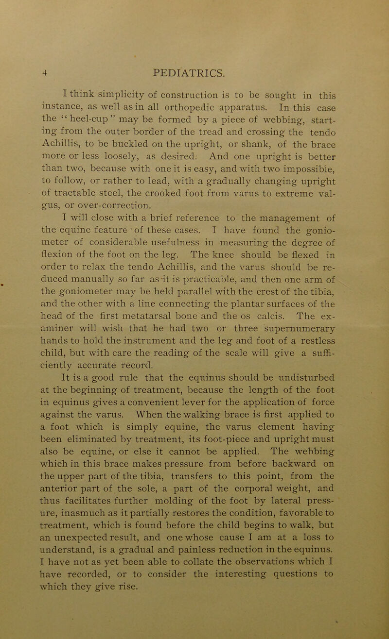 I think simplicity of construction is to be sought in this instance, as well as in all orthopedic apparatus. In this case the “heel-cup” may be formed by a piece of webbing, start- ing from the outer border of the tread and crossing the tendo Achillis, to be buckled on the upright, or shank, of the brace more or less loosely, as desired; And one upright is better than two, because with one it is easy, and with two impossible, to follow, or rather to lead, with a gradually changing upright of tractable steel, the crooked foot from varus to extreme val- gus, or over-correction. I will close with a brief reference to the management of the equine feature • of these cases. I have found the gonio- meter of considerable usefulness in measuring the degree of flexion of the foot on the leg. The knee should be flexed in order to relax the tendo Achillis, and the varus should be re- duced manually so far as-it is practicable, and then one arm of the goniometer may be held parallel with the crest of the tibia, and the other with a line connecting the plantar surfaces of the head of the first metatarsal bone and the os calcis. The ex- aminer will wish that he had two or three supernumerary hands to hold the instrument and the leg and foot of a restless child, but with care the reading of the scale will give a suffi- ciently accurate record. It is a good rule that the equinus should be undisturbed at the beginning of treatment, because the length of the foot in equinus gives a convenient lever for the application of force against the varus. When the walking brace is first applied to a foot which is simply equine, the varus element having been eliminated by treatment, its foot-piece and upright must also be equine, or else it cannot be applied. The webbing which in this brace makes pressure from before backward on the upper part of the tibia, transfers to this point, from the anterior part of the sole, a part of the corporal weight, and thus facilitates further molding of the foot by lateral press- ure, inasmuch as it partially restores the condition, favorable to treatment, which is found before the child begins to walk, but an unexpected result, and one whose cause I am at a loss to understand, is a gradual and painless reduction in the equinus. I have not as yet been able to collate the observations which I have recorded, or to consider the interesting qiiestions to which they give rise.