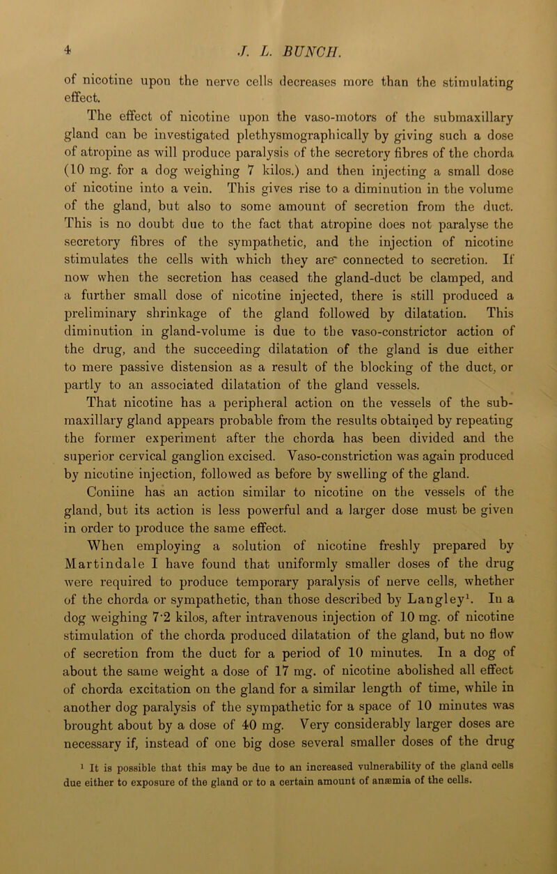 of nicotine upon the nerve cells decreases more than the stimulating effect. The effect of nicotine upon the vaso-motors of the submaxillary gland can be investigated plethysmographically by giving such a dose of atropine as will produce paralysis of the secretory fibres of the chorda (10 mg. for a dog weighing 7 kilos.) and then injecting a small dose of nicotine into a vein. This gives rise to a diminution in the volume of the gland, but also to some amount of secretion from the duct. This is no doubt due to the fact that atropine does not paralyse the secretory fibres of the sympathetic, and the injection of nicotine stimulates the cells with which they are* connected to secretion. If now when the secretion has ceased the gland-duct be clamped, and a further small dose of nicotine injected, there is still produced a preliminary shrinkage of the gland followed by dilatation. This diminution in gland-volume is due to the vaso-constrictor action of the drug, and the succeeding dilatation of the gland is due either to mere passive distension as a result of the blocking of the duct, or partly to an associated dilatation of the gland vessels. That nicotine has a peripheral action on the vessels of the sub- maxillary gland appears probable from the results obtained by repeating the former experiment after the chorda has been divided and the superior cervical ganglion excised. Vaso-constriction was again produced by nicotine injection, followed as before by swelling of the gland. Coniine has an action similar to nicotine on the vessels of the gland, but its action is less powerful and a larger dose must be given in order to produce the same effect. When employing a solution of nicotine freshly prepared by Martindale I have found that uniformly smaller doses of the drug were required to produce temporary paralysis of nerve cells, whether of the chorda or sympathetic, than those described by Langleyk In a dog weighing 7'2 kilos, after intravenous injection of 10 mg. of nicotine stimulation of the chorda produced dilatation of the gland, but no flow of secretion from the duct for a period of 10 minutes. In a dog of about the same weight a dose of 17 mg. of nicotine abolished all effect of chorda excitation on the gland for a similar length of time, while in another dog paralysis of the sympathetic for a space of 10 minutes was brought about by a dose of 40 mg. Very considerably larger doses are necessary if, instead of one big dose several smaller doses of the drug 1 It is possible that this may be due to an increased vulnerability of the gland cells due either to exposure of the gland or to a certain amount of anffimia of the cells.