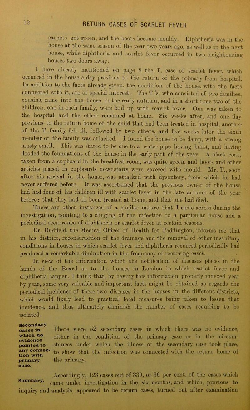 carpets get green, and the boots become mouldy. Diphtheria was in the house at the same season of the year two years ago, as well as in the next house, while diphtheria and scarlet fever occurred in two neighbouring houses two doors away. I have already mentioned on page 8 the T. case of scarlet fever, which occurred in the house a day previous to the return of the primary from hospital. In addition to the facts already given, the condition of the house, with the facts connected with it, are of special interest. The T.’s, who consisted of two families, cousins, came into the house in the early autumn, and in a short time two of the children, one in each family, were laid up with scarlet fever. One was taken to the hospital and the other remained at home. Six weeks after, and one day previous to the return home of the child that had been treated in hospital, another of the T. family fell ill, followed by two others, and five weeks later the sixth member of the family was attacked. I found the house to be damp, with a strong musty smell. This was stated to be due to a water-pipe having burst, and having flooded the foundations of the house in the early part of the year. A black coat, taken from a cupboard in the breakfast room, was quite green, and boots and other articles placed in cupboards downstairs were covered with mould. Mr. T., soon after his arrival in the house, was attacked with dysentery, from which he had never suffered before. It was ascertained that the previous owner of the house had had four of his children ill with scarlet fever in the late autumn of the year before; that they bad all been treated at home, and that one had died. There are other instances of a similar nature that I came across during the investigation, pointing to a clinging of the infection to a particular house and a periodical recurrence of diphtheria or scarlet fever at certain seasons. Dr. Dudfield, the Medical Officer of Health for Paddington, informs me that in his district, reconstruction of the drainage and the removal of other insanitary conditions in houses in which scarlet fever and diphtheria recurred periodically had produced a remarkable diminution in the frequency of recurring cases. In view of the information which the notification of diseases places in the hands of the Board as to the houses in London in which scarlet fever and diphtheria happen, I think that, by having this information properly indexed year by year, some very valuable and important facts might be obtained as regards the periodical incidence of these two diseases in the houses in the different districts, which would likely lead to practical local measures being taken to lessen that incidence, and thus ultimately diminish the number of cases requiring to be isolated. Secondary cases in which no evidence pointed to any connec- tion with primary case. Thei’e were 52 secondary cases in which there was no evidence, either in the condition of the primary case or in the circum- stances under which the illness of the secondary case took place, to show that the infection was connected with the return home of the primary. Accordingly, 123 cases out of 339, or 36 per cent, of the cases which summary. came un(jer investigation in the six months, and which, previous to inquiry and analysis, appeared to be return cases, turned out after examination