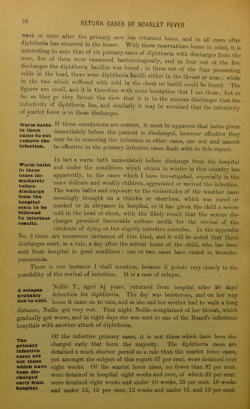 week or more after the primary case has returned home, and in all cases after diphtheria has occurred in the house. With these reservations borne in mind it is interesting to note that of six primary cases of diphtheria with discharges from the nose, five of them were examined bacteriologically, and in four out of the five discharges the diphtheria bacillus was found ; in three out of the four presenting colds m the head, there were diphtheria bacilli either in the throat or nose ; while m the two which suffered with cold in the chest no bacilli could be found. The figures are small, and it is therefore with some hesitation that I use them; but so far as they go they favour the view that it is in the mucous discharges that the inactivity of diphtheria lies, and similarly it may be surmised that the infectivity of scarlet rever is in these discharges. Warm batns If these conclusions are correct, it must be apparent that baths given cases^o not *mmec^afely before the patient is discharged, however effective they remove the ma7 Re in removing the infection in other cases, are not and cannot infection. be effective in the primary infective cases dealt with in this report. In fact a warm bath immediately before discharge from the hospital and under the conditions which obtain in winter in this country has apparently, in the cases which I have investigated, especially in the more delicate and weakly children, aggravated or revived the infection. The warm baths and exposure to the vicissitudes of the weather have seemingly brought on a rhinitis or otorrhoea, which was cured or masked or in abeyance in hospital, or it has given the child a severe cold in the head or chest, with the likely result that the serous dis- charges provided favourable culture media for the revival of the virulence of dying or but slightly infective microbes. In the appendix No. 3 there are numerous instances of this kind, and it will be noted that these discharges start, as a rule, a day after the arrival home of the child, who has been sent from hospital in good condition; one or two cases have ended in broncho- pneumonia. There is one instance I shall mention, because it points vei-y clearly to the possibility of the revival of infection. It is a case of relapse. Warm baths in these cases im- mediately before discharge from the hospital seem to be followed by injurious results. A relapse Nellie T., aged 4| years, returned from hospital after 90 days’ probably detention for diphtheria. The day was boisterous, and on her way due to cold, borne it came on to rain, and as she and her mother had to walk a long distance, Nellie got very wet. That night Nellie complained of her throat, which gradually got worse, and in eight days she was sent to one of the Board’s infectious hospitals with another attack of diphtheria. The primary infective cases are not those which have been dis- charged early from hospital. Of the infective primary cases, it is not those which have been dis- charged early that form the majority. The diphtheria cases are detained a much shorter period as a rule than the scarlet fever cases, yet amongst the subject of this report 57 per cent, were detained over eight weeks. Of the scarlet fever cases, no fewer than 87 per cent, were detained in hospital eight weeks and over, of which 32 per cent, were detained eight weeks and under 10 weeks, 25 per cent. 10 weeks and under 12, 15 per cent. 12 weeks and under 15, and 13 per cent.