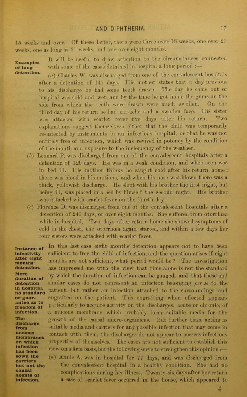15 weeks and over. Of these latter, there were three over 18 weeks, one over 20 weeks, one as long as 21 weeks, and one over eight months. It will be useful to draw attention to the circumstances connected Examples t , . . . of long with some of the cases detained in hospital a long period :— detention. ^ Charles W. was discharged from one of the convalescent hospitals after a detention of 147 days. TIis mother states that a day previous to his discharge he had some teeth drawn. The day he came out of hospital was cold and wet, and by the time he got home the gums on the side from which the teeth were drawn were much swollen. On the third dav of his return he had ear-ache and a swollen face. His sister %! was attacked with scarlet fever five days after his return. Two explanations suggest themselves : either that the child was temporarily re-infected by instruments in an infectious hospital, or that he was not entirely free of infection, which was revived in potency by the condition of the mouth and exposure to the inclemency of the weather. (b) Leonard P. was discharged from one of the convalescent hospitals after a detention of 129 days. He was in a weak condition, and when seen was in bed ill. His mother thinks he caught cold after his return home ; there was blood in his motions, and when his nose was blown there was a thick, yellowish discharge. Pie slept with his brother the first night, but being ill, was placed in a bed by himself the second night. His brother was attacked with scarlet fever on the fourth day. (c) PTorence H. was discharged from one of the convalescent hospitals after a detention of 240 days, or over eight months. She suffered from otorrhoea while in hospital. Two days after return home she showed symptoms of cold in the chest, the otorrhoea again started, and within a few days her four sisters were attacked with scarlet fever. In this last case eight months' detention appears not to have been sufficient to free the child of infection, and the question arises if eight months are not sufficient, what period would be? The investigation has impressed me with the view that time alone is not the standard by which the duration of infection can be gauged, and that these and similar cases do not represent an infection belonging per se to the patient, but rather an infection attached to the surroundings and engrafted on the patient. This engrafting when effected appears particularly to acquire activity on the discharges, acute or chronic, of a mucous membrane which probably form suitable media for the growth of the causal micro-organisms. But further than acting as suitable media and carriers for any possible infection that may come in contact with them, the discharges do not appear to possess infectious properties of themselves. The cases are not sufficient to establish this view on a firm basis, but the following serve to strengthen this opinion:— (a) Annie A. was in hospital for 77 days, and was discharged from the convalescent hospital in a healthy condition. She had no complications during her illness. Twentv-six days after her return a case of scarlet fever occurred in the house, which appeared to Instance of infectivity after eight months’ detention. Mere duration of detention in hospital, no standard or guar- antee as to freedom of infection. The discharge from mucous membranes on which infection has been sown the carriers but not the causal agents of infection.