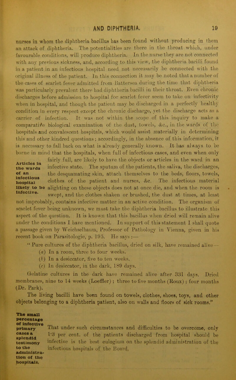 nurses in whom the diphtheria bacillus has been found without producing in them an attack of diphtheria. The potentialities are there in the throat which, under favourable conditions, will produce diphtheria. In the nurse they are not connected with any previous sickness, and, according to this view, the diphtheria bacilli found in a patient in an infectious hospital need not necessarily be connected with the original illness of the patient. In this connection it may be noted that a number of the cases of scarlet fever admitted from Battersea during the time that diphtheria was particularly prevalent there had diphtheria bacilli in their throat. Even chronic discharges before admission to hospital for scarlet fever seem to take on infectivity when in hospital, and though the patient may be discharged in a perfectly health)' condition in every respect except the chronic discharge, yet the discharge acts as a carrier of infection. It was not within the scope of this inquiry to make a comparative biological examination of the dust, towels, &c., in the wards of the hospitals and convalescent hospitals, which would assist materially in determining this and other kindred questions; accordingly, in the absence of this information, it is necessary to fall back on what is already generally known. It has always to be borne in mind that the hospitals, when full of infectious cases, and even when only fairly full, are likelv to have the objects or articles in the ward in an Articles in J J J the wards infective state. The sputum of the patients, the saliva, the discharges, of an the desquamating skin, attach themselves to the beds, floors, towels, hospital clothes of the patient and nurses, &c. The infectious material likely to be alighting on these objects does not at once die, and when the room is swept, and the clothes shaken or brushed, the dust at times, at least not improbably, contains infective matter in an active condition. The organism of scarlet fever being unknown, we must take the diphtheria bacillus to illustrate this aspect of the question. It is known that this bacillus when dried will remain alive under the conditions I have mentioned. In support of this statement I shall quote a passage given by AVeichselbaum, Professor of Pathology in Vienna, given in his recent book on Parasitologie, p. 195. He says :— “ Pure cultures of the diphtheria bacillus, dried on silk, have remained alive — (a) In a room, three to four weeks. (b) In a desiccator, five to ten weeks. (c) In desiccator, in the dark, 189 days. Gelatine cultures in the dark have remained alive after 3131 days. Dried membranes, nine to 14 weeks (Loeffler) ; three to five months (Roux); four months (Dr. Park). The living bacilli have been found on towels, clothes, shoes, toys, and other objects belonging to a diphtheria patient, also on walls and floors of sick rooms.” The small percentage of Infective primary cases a splendid testimony to the administra- tion of the hospitals, That under such circumstances and difficulties to be overcome, only 1’3 per cent, of the patients discharged from hospital should be infective is the best eulogium on the splendid administration of the infectious hospitals of the Board,