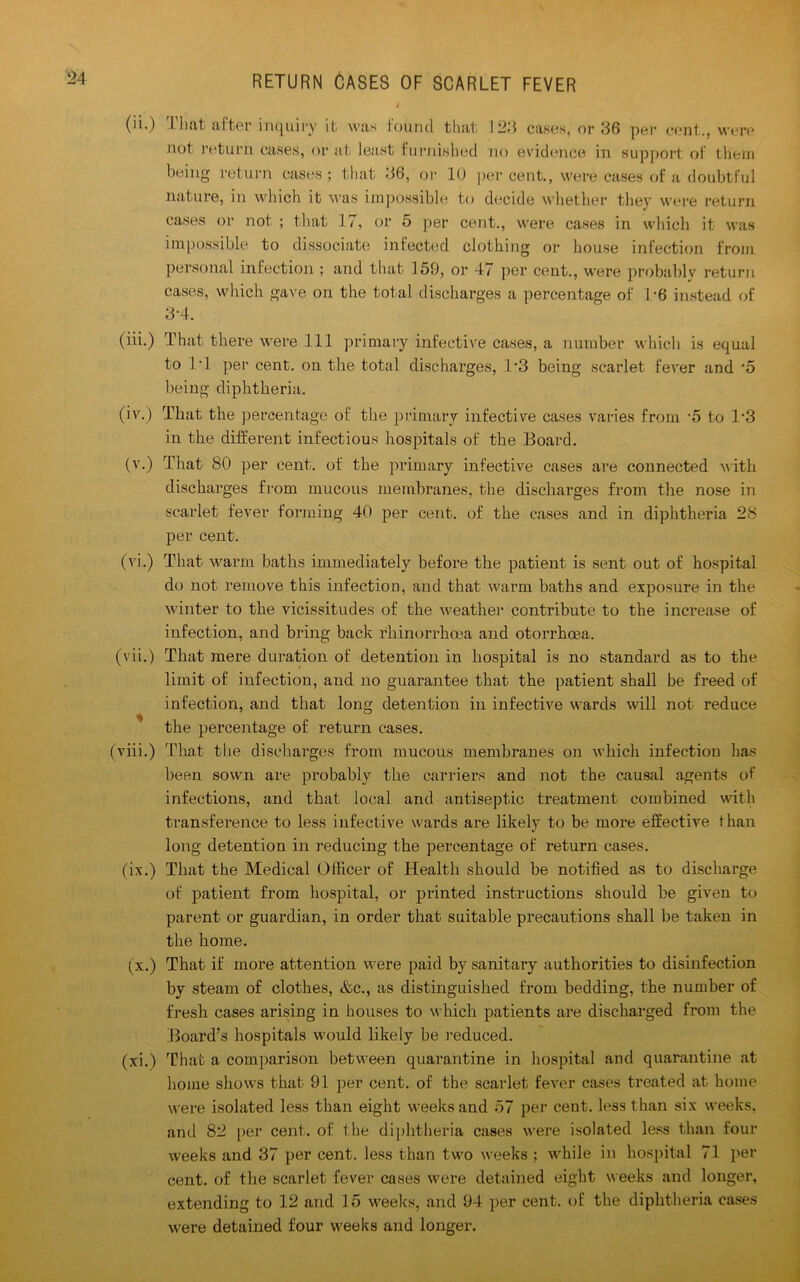 (ii.) That after inquiry it was found that 12;* cases, or 36 per cent ., were not return cases, or at least furnished no evidence in support of them being return cases ; that 36, or 10 per cent., were cases of a doubtful nature, in which it was impossible to decide whether they were return cases or not ; that 17, or 5 per cent., were cases in which it was impossible to dissociate infected clothing or house infection from personal infection ; and that 159, or 47 per cent., were probably return cases, which gave on the total discharges a percentage of 1*6 instead of 3-4. (iii.) That there were 111 primary infective cases, a number which is equal to IT per cent, on the total discharges, T3 being scarlet fever and •5 being diphtheria. (iv.) That the percentage of the primary infective cases varies from -5 to 1*3 in the different infectious hospitals of the Board. (v.) That 80 per cent, of the primary infective cases are connected with discharges from mucous membranes, the discharges from the nose in scarlet fever forming 40 per cent, of the cases and in diphtheria 28 per cent. (vi.) That warm baths immediately before the patient is sent out of hospital do not remove this infection, and that warm baths and exposure in the winter to the vicissitudes of the weather contribute to the increase of infection, and bring back rhinorrhcea and otorrhoea. (vii.) That mere duration of detention in hospital is no standard as to the limit of infection, and no guarantee that the patient shall be freed of infection, and that long detention in infective wards will not reduce the percentage of return cases. (viii.) That the discharges from mucous membranes on which infection has been sown are probably the carriers and not the causal agents of infections, and that local and antiseptic treatment combined with transference to less infective wards are likely to be more effective than long detention in reducing the percentage of return cases. (ix.) That the Medical Officer of Health should be notified as to discharge of patient from hospital, or printed instructions should be given to parent or guardian, in order that suitable precautions shall be taken in the home. (x.) That if more attention were paid by sanitary authorities to disinfection by steam of clothes, &c., as distinguished from bedding, the number of fresh cases arising in houses to which patients are discharged from the Board’s hospitals would likely be reduced. (xi.) That a comparison between quarantine in hospital and quarantine at home shows that 91 per cent, of the scarlet fever cases treated at home were isolated less than eight weeks and 57 per cent, less than six weeks, and 82 per cent, of the diphtheria cases were isolated less than four weeks and 37 per cent, less than two weeks ; while in hospital 71 per cent, of the scarlet fever cases were detained eight weeks and longer, extending to 12 and 15 weeks, and 94 per cent, of the diphtheria cases were detained four weeks and longer.