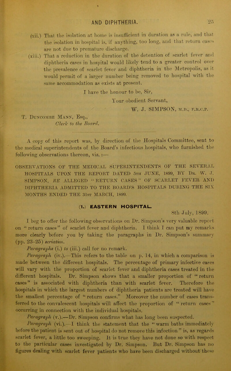 (xii.) That the isolation at home is insufficient in duration as a rule, and that the isolation in hospital is, if anything, too long, and that return eases are not due to premature discharge. (xiii.) That a reduction in the duration of the detention of scarlet fever and diphtheria cases in hospital would likely tend to a greater control over the prevalence of scarlet fever and diphtheria in the Metropolis, as it would permit of a larger number being removed to hospital with the same accommodation as exists at present. I have the honour to be, Si]1, Your obedient Servant, T. Duncombe Manx, Esq., Cleric to the Board. \Y. J. SIMPSON, >r.n., f.r.c.p. A copy of this report was, by direction of the Hospitals Committee, sent to the medical superintendents of the Board’s infectious hospitals, who furnished the following observations thereon, viz.:— OBSERVATIONS OF THE MEDICAL SUPERINTENDENTS OF THE SEVERAL HOSPITALS UPON THE REPORT DATED 5th JUNE, 1899, BY Dr. W. J. SIMPSON, RE ALLEGED “ RETURN CASES ” OF SCARLET FEVER AND DIPHTHERIA ADMITTED TO THE BOARD’S HOSPITALS DURING THE SIX MONTHS ENDED THE 31st MARCH, 1899. (1.) EASTERN HOSPITAL. 8tli July, 1899. I beg to offer the following observations on Dr. Simpson’s very valuable report on “ return cases” of scarlet fever and diphtheria. I think 1 can put my remarks more clearly before you by taking the paragraphs in Dr. Simpson’s summary (pp. 23-25) seriatim. Paragraphs (i.) to (iii.) call for no remark. Paragraph (iv.).—This refers to the table on p. 14, in which a comparison is made between the different hospitals. The percentage of primary infective cases will vary with the proportion of scarlet fever and diphtheria cases treated in the different hospitals. Dr. Simpson shows that a smaller proportion of “ return cases” is associated with diphtheria than with scarlet fever. Therefore the hospitals in which the largest numbers of diphtheria patients are treated will have the smallest percentage of “ return cases.” Moreover the number of cases trans- ferred to the convalescent hospitals will affect the proportion of “ return cases ’’ occurring in connection with the individual hospitals. Paragraph (v.).—Dr. Simpson confirms what has long been suspected. Paragraph (vi.).—I think the statement that the “ warm baths immediately before the patient is sent out of hospital do not remove this infection ” is, as regards scarlet fever, a little too sweeping, it is true they have not done so with respect to the particular cases investigated by Dr. Simpson. But Dr. Simpson has no figures dealing with scarlet fever patients who have been discharged without these