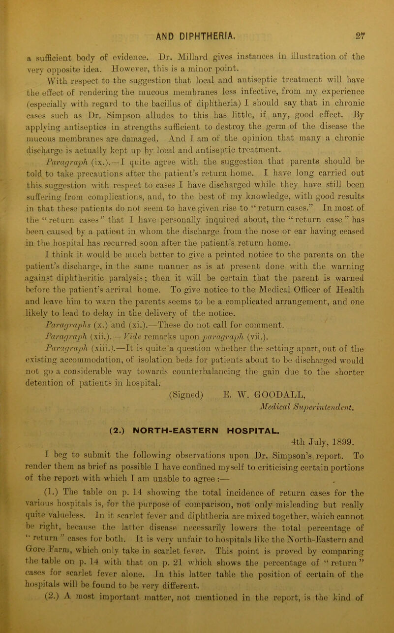 a sufficient body of evidence. Dr. Millard gives instances in illustration of the very opposite idea. However, this is a minor point. With respect to the suggestion that local and antiseptic treatment will have the effect of rendering the mucous membranes less infective, from my experience (especially with regard to the bacillus of diphtheria) I should say that in chronic cases such as Dr. Simpson alludes to this has little, if any, good effect. By applying antiseptics in strengths sufficient to destroy the germ of the disease the mucous membranes are damaged. And I am of the opinion that many a chronic discharge is actually kept up by local and antiseptic treatment. Paragraph (ix.). — 1 quite agree with the suggestion that parents should be told to take precautions after the patient’s return home. I have long carried out this suggestion with respect to cases I have discharged while they have still been suffering from complications, and, to the best of my knowledge, with good results in that these patients do not seem to have given rise to “ return cases.” In most of the “ return cases ” that I have personally inquired about, the “ return case ” has been caused by a pati(Hit in whom the discharge from the nose or ear having ceased in the hospital has recurred soon after the patient's return home. 1 think it would be much better to give a printed notice to the parents on the patient’s discharge, in the same manner as is at present done with the warning against diphtheritic paralysis; then it will be certain that the parent is warned before the patient’s arrival home. To give notice to the Medical Officer of Health and leave him to warn the parents seems to lie a complicated arrangement, and one likely to lead to delay in the delivery of the notice. Paragraphs (x.) and (xi.).—These do not call for comment. Paragraph (xii.).— Vide remarks upon paragraph (vii.). Paragraph (xiii.).—It is quite a question whether the setting apart, out of the existing accommodation, of isolation beds for patients about to be discharged would not go a considerable way towards counterbalancing the gain due to the shorter detention of patients in hospital. (Signed) E. W. GOOD ALL, Medical Superintendent. (2.) NORTH-EASTERN HOSPITAL. 4th July, 1899. I beg to submit the following observations upon Dr. Simpson’s report. To render them as brief as possible I have confined myself to criticising certain portions of the report with which I am unable to agree:— (1.) The table on p. 14 showing the total incidence of return cases for the various hospitals is, for the purpose of comparison, not only misleading but really quite valueless. In it scarlet fever and diphtheria are mixed together, which cannot be right, because the latter disease necessarily lowers the total percentage of *’ return cases for both. It is very unfair to hospitals like the North-Eastern and Gore I arm, which only take in scarlet fever. This point is proved by comparing the table on p. 14 with that on p. 21 which shows the percentage of “return” cases for scarlet lever alone. In this latter table the position of certain of the hospitals will be found to be very different. (2.) A most important matter, not mentioned in the report, is the kind of