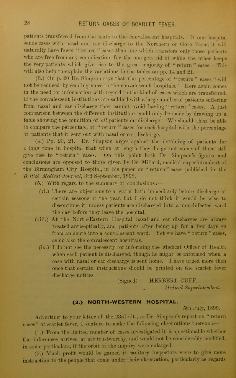 patients transferred from the acute to the convalescent hospitals. If one hospital sends cases with nasal and ear discharge to the Northern or G-ore Farm, it will naturally have fewer “ return ” cases than one which transfers only those patients who are free from any complication, for the one gets rid of while the other keeps the very patients which give rise to the great majority of “ return ” cases. This will also help to explain the variations in the tables on pp. 14 and 21. (3.) On p. 20 Dr. Simpson says that the percentage of “ return ” cases “ will not be reduced by sending more to the convalescent hospitals.” Here again comes in the need for information with regard to the kind of cases which are transferred. If the convalescent institutions are saddled with a large number of patients suffering from nasal and ear discharge they cannot avoid having “ return ” cases. A just comparison between the different institutions could only be made by drawing up a table showing the condition of all patients on discharge. We should then be able to compare the percentage of “ return ” cases for each hospital with the percentage of patients that it sent out with nasal or ear discharge. (4.) Pp. 20, 21. Dr. Simpson urges against the detaining of patients for a long time in hospital that when at length they do go out some of them still give rise to “ return ” cases. On this point both Dr. Simpson’s figures and conclusions are opposed to those given by Dr. Millard, medical superintendent of the Birmingham City Hospital, in his paper on “ return ” cases published in the British Medical Journal, 3rd September, 1898. (5.) With regard to the summary of conclusions:— (vi.) There are objections to a warm bath immediately before discharge at certain seasons of the year, but I do not think it would be wise to discontinue it unless patients are discharged into a non-infected ward the day before they leave the hospital. (viii.) At the North-Eastern Hospital nasal and ear discharges are always treated antisept ically, and patients after being up for a few days go from an acute into a convalescent ward. Yet we have “ return” cases, as do also the convalescent hospitals. (ix.) I do not see the necessity for informing the Medical Officer of Health when each patient is discharged, though he might be informed when a case with nasal or ear discharge is sent home. I have urged more than once that certain instructions should be printed on the scarlet fever discharge notices. (Signed) HERBERT CUFF, , Medical Superintendent. (3.) NORTH-WESTERN HOSPITAL. oth July, 1899. Adverting to your letter of the 23rd ult., re Dr. Simpson’s report on “ return cases” of scarlet fever, I venture to make the following observations thereon :— (1.) From the limited number of cases investigated it is questionable whether the inferences arrived at are trustworthy, and would not be considerably modified, in some particulars, if the orbit of the inquiry were enlarged. (2.) Much profit would be gained if sanitary inspectors were to give more instruction to the people that come under their observation, particularly as regards