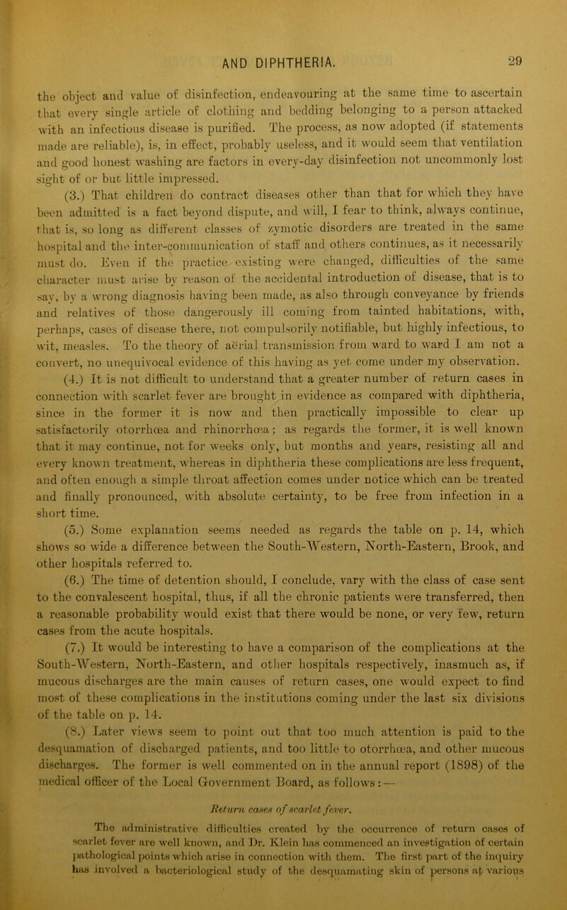 the object and value ot' disinfection, endeavouring at the same time to ascertain that every single article of clothing and bedding belonging to a person attacked with an infectious disease is purified. The process, as now adopted (if statements made are l’eliable), is, in effect, probably useless, and it would seem that ventilation and good honest washing are factors in every-day disinfection not uncommonly lost sight of or but little impressed. (3.) That children do contract diseases other than that for which they have been admitted is a fact beyond dispute, and will, I fear to think, always continue, that is, so long as different classes of zymotic disorders are treated in the same hospital and the inter-communication of staff and others continues, as it necessarily must do. Even if the practice existing were changed, difficulties of the same character must arise by reason of the accidental introduction of disease, that is to sav, by a wrong diagnosis having been made, as also through conveyance by friends and relatives of those dangerously ill coming from tainted habitations, with, perhaps, cases of disease there, not compulsorily notifiable, but highly infectious, to wit, measles. To the theory of aerial transmission from ward to ward I am not a convert, no unequivocal evidence of this having as yet come under my observation. (4.) It is not difficult to understand that a greater number of return cases in connection with scarlet fever are brought in evidence as compared with diphtheria, since in the former it is now and then practically impossible to clear up satisfactorily otorrhoea and rhinorrhoea; as regards the former, it is well known that it may continue, not for weeks only, but months and years, resisting all and every known treatment, whereas in diphtheria these complications are less frequent, and often enough a simple throat affection comes under notice which can be treated and finally pronounced, with absolute certainty, to be free from infection in a short time. (5.) Some explanation seems needed as regards the table on p. 14, which show’s so wide a difference between the South-Western, North-Eastern, Brook, and other hospitals referred to. (6.) The time of detention should, I conclude, vary with the class of case sent to the convalescent hospital, thus, if all the chronic patients were transferred, then a reasonable probability w’ould exist that there would be none, or very few’, return cases from the acute hospitals. (7.) It would be interesting to have a comparison of the complications at the South-Western, North-Eastern, and other hospitals respectively, inasmuch as, if mucous discharges are the main causes of return cases, one would expect to find most of these complications in the institutions coming under the last six divisions of the table on p. 14. (8.) Later views seem to point out that too much attention is paid to the desquamation of discharged patients, and too little to otorrhoea, and other mucous discharges. The former is well commented on in the annual report (1898) of the medical officer of the Local Government Board, as follows: — Return cases of scarlet fever. The administrative difficulties created by the occurrence of return cases of scarlet fever are well known, and Dr. Klein has commenced an investigation of certain pathological points which arise in connection with them. The first part of the inquiry has involved a bacteriological study of the desquamating skin of persons at various