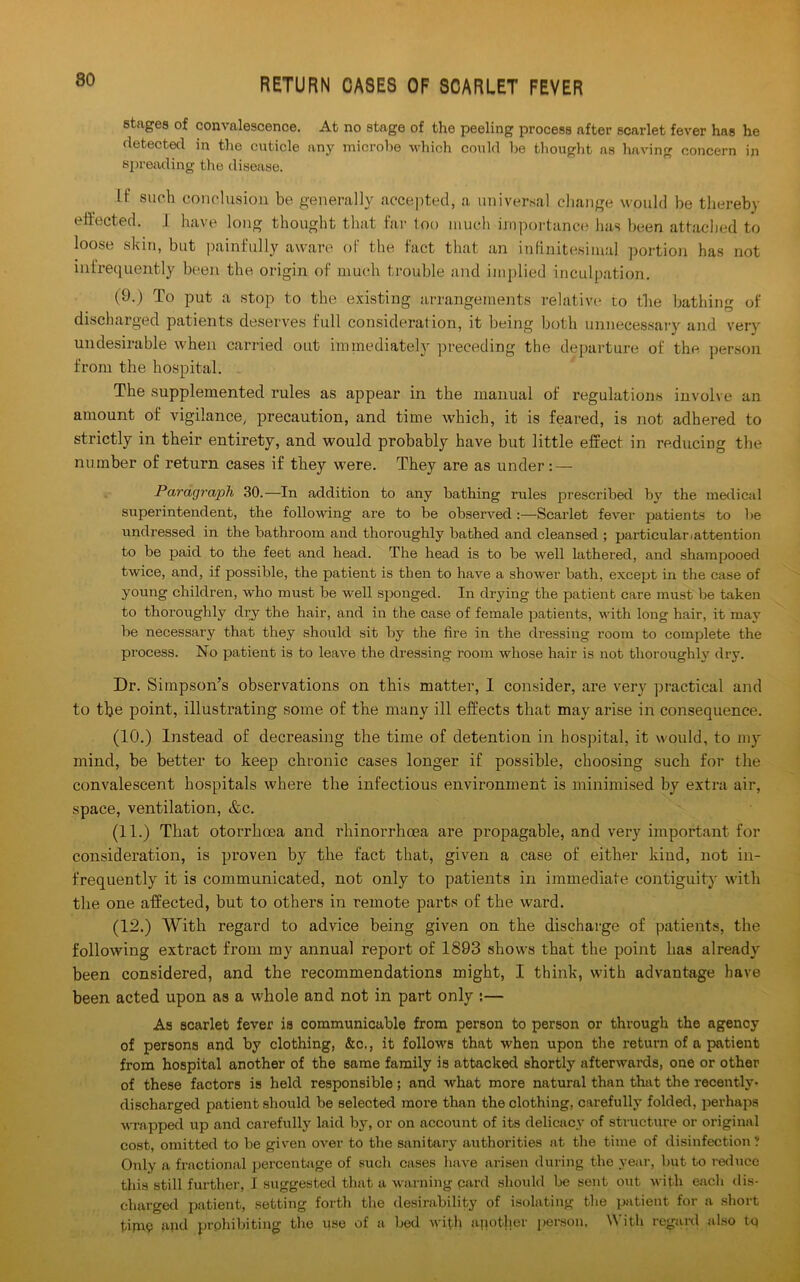 80 stages of convalescence. At no stage of the peeling process after scarlet fever has he detected in the cuticle any microbe which could he thought as having concern in spreading the disease. If such conclusion be generally accepted, a universal change would be thereby effected. J have long thought that far loo much importance lias been attached to loose skin, but painfully aware of the fact that an infinitesimal portion has not infrequently been the origin of much trouble and implied inculpation. (9.) To put a stop to the existing arrangements relative to the bathing of discharged patients deserves full consideration, it being both unnecessary and very undesirable when carried out immediately preceding the departure of the person from the hospital. The supplemented rules as appear in the manual of regulations involve an amount of vigilance, precaution, and time which, it is feared, is not adhered to strictly in their entirety, and would probably have but little effect in reducing the number of return cases if they were. They are as under : — Paragraph 30.—In addition to any bathing rules prescribed by the medical superintendent, the following are to be observed:—Scarlet fever patients to be undressed in the bathroom and thoroughly bathed and cleansed ; particulariattention to be paid to the feet and head. The head is to be well lathered, and shampooed twice, and, if possible, the patient is then to have a shower bath, except in the case of young children, who must be well sponged. In drying the patient care must be taken to thoroughly dry the hair, and in the case of female patients, with long hair, it may be necessary that they should sit by the fire in the dressing room to complete the process. No patient is to leave the dressing room whose hair is not thoroughly dry. Dr. Simpson’s observations on this matter, I consider, are very practical and to tbe point, illustrating some of the many ill effects that may arise in consequence. (10.) Instead of decreasing the time of detention in hospital, it would, to my mind, be better to keep chronic cases longer if possible, choosing such for the convalescent hospitals where the infectious environment is minimised by extra air, space, ventilation, &c. (11.) That otorrhoea and rhinorrhoea are propagable, and very important for consideration, is proven by the fact that, given a case of either kind, not in- frequently it is communicated, not only to patients in immediate contiguity with the one affected, but to others in remote parts of the ward. (12.) With regard to advice being given on the discharge of patients, the following extract from my annual repoi't of 1893 shows that the point has already been considered, and the recommendations might, I think, with advantage have been acted upon as a whole and not in part only :— As scarlet fever is communicable from person to person or through the agency of persons and by clothing, &c., it follows that when upon the return of a patient from hospital another of the same family is attacked shortly afterwards, one or other of these factors is held responsible; and what more natural than that the recently- discharged patient should be selected more than the clothing, carefully folded, perhaps wrapped up and carefully laid by, or on account of its delicacy of structure or original cost, omitted to be given over to the sanitary authorities at the time of disinfection? Only a fractional percentage of such cases have arisen during the year, but to reduce this still further, I suggested that a warning pard should be sent out with each dis- charged patient, setting forth tbe desirability of isolating the patient for a short tipip and prohibiting the use of a bed with another person, With regard also tq