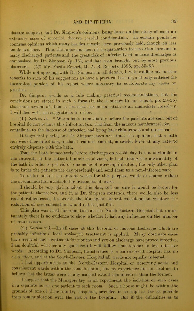 obscure subject; and Dr. Simpson’s opinions, being based on the study of such an extensive mass of material, deserve careful consideration. In certain points he confirms opinions which many besides myself have previously held, though on less ample evidence. Thus the innocuousness of desquamation to the extent present in many discharged patients and the great risk of infectivity of mucous discharges is emphasised by Dr. Simpson (p. 15), and has been brought out by most previous observers. (Cf Mr. Eord’s Report, M. A. B. Reports, 1895, pp. 55-6.) While not agreeing with Dr. Simpson in all details, I will confine mv further remarks to such of his suggestions as have a practical bearing, and only criticise the theoretical portion of his report where necessary to corroborate my views on practice. Dr. Simpson avoids as a rule making practical recommendations, but his conclusions are stated in such a form (in the summary to his report, pp. 23-25) that from several of them a practical recommendation is an immediate corrolary. I will deal with the suggestions in order. (1.) Section vi.—“ Warm baths immediately before the patients are sent out of hospital do not remove this infection (i.e., that from the mucous membranes), &c. . . contribute to the increase of infection and bring back rhinorrhoea and otorrhcea.” It is generally held, and Dr. Simpson does not attack the opinion, that a bath removes other infections, so that I cannot consent, in scarlet fever at any rate, to entirely dispense with the bath. That the bath immediately before discharge on a cold day is not advisable in the interests of the patient himself is obvious, but admitting the advisability of the bath in order to get rid of one mode of carrying infection, the only other plan is to bathe the patients the day previously and send them to a non-infected ward. To utilise one of the present wards for this purpose would of course reduce the accommodation available for treatment of cases. I should be very glad to adopt this plan, as I am sure it would be better for the patients themselves, and if, as Dr. Simpson contends, there would also be less risk of return cases, it is worth the Managers’ earnest consideration whether the reduction of accommodation would not be justified. This plan was tried for some time at the North-Eastern Hospital, but unfor- tunately there is no evidence to show whether it had any influence on the number of return cases. (2.) Section viii.—In all cases at this hospital of mucous discharges which are probably infectious, local antiseptic treatment is applied. Many obstinate cases have received such treatment for months and yet on discharge have proved infective. I am doubtful whether any good result will follow transference to less infective wards. According to Dr. Simpson, transference to a convalescent hospital has no such effect, and at the South-Eastern Hospital all wards are equally infected. I had opportunities at the North-Eastern Hospital of observing acute and convalescent wards within the same hospital, but my experience did not lead me to believe that the latter were to any marked extent less infective than the former. I suggest that the Managers try as an experiment the isolation of such cases in a separate house, one patient to each room. Such a house might be within the grounds of one of their country hospitals, provided it be kept as far as possible from communication with the rest of the hospital. But if the difficulties as to