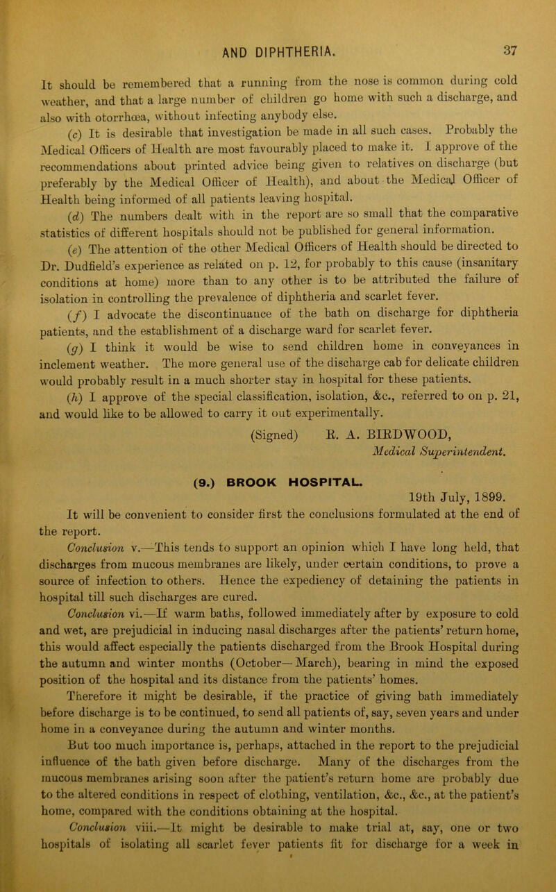 It should be remembered that a running from the nose is common during cold weather, and that a large number of children go home with such a discharge, and also with otorrhma, without infecting anybody else. (c) It is desirable that investigation be made in all such cases. Probably the Medical Officers of Health are most favourably placed to make it. I approve of the recommendations about printed advice being given to relatives on discharge (but preferably by the Medical Officer of Health), and about the Medical Officer of Health being informed of all patients leaving hospital. (d) The numbers dealt with in the report are so small that the comparative statistics of different hospitals should not be published for general information. (e) The attention of the other Medical Officers of Health should be directed to Dr. Dudfield’s experience as related on p. 12, for probably to this cause (insanitary conditions at home) more than to any other is to be attributed the failure of isolation in controlling the prevalence of diphtheria and scarlet fever. (/) I advocate the discontinuance of the bath on discharge for diphtheria patients, and the establishment of a discharge ward for scarlet fever. (g) I think it would be wise to send children home in conveyances in inclement weather. The more general use of the discharge cab for delicate children would probably result in a much shorter stay in hospital for these patients. (h) I approve of the special classification, isolation, &c., referred to on p. 21, and would like to be allowed to carry it out experimentally. (Signed) E. A. DIED WOOD, Medical Superintendent. (9.) BROOK HOSPITAL. 19th July, 1899. It will be convenient to consider first the conclusions formulated at the end of the report. Conclusion v.—This tends to support an opinion which I have long held, that discharges from mucous membranes are likely, under certain conditions, to prove a source of infection to others. Hence the expediency of detaining the patients in hospital till such discharges are cured. Conclusion vi.—If warm baths, followed immediately after by exposure to cold and wet, are prejudicial in inducing nasal discharges after the patients’ return home, this would affect especially the patients discharged from the Brook Hospital during the autumn and winter months (October— March), bearing in mind the exposed position of the hospital and its distance from the patients’ homes. Therefore it might be desirable, if the practice of giving bath immediately before discharge is to be continued, to send all patients of, say, seven years and under home in a conveyance during the autumn and winter months. But too much importance is, perhaps, attached in the report to the prejudicial influence of the bath given before discharge. Many of the dischai’ges from the mucous membranes arising soon after the patient’s return home are probably due to the altered conditions in respect of clothing, ventilation, &c., &c., at the patient’s home, compared with the conditions obtaining at the hospital. Conclusion viii.—It might be desirable to make trial at, say, one or two hospitals of isolating all scai'let fever patients fit for discharge for a week in