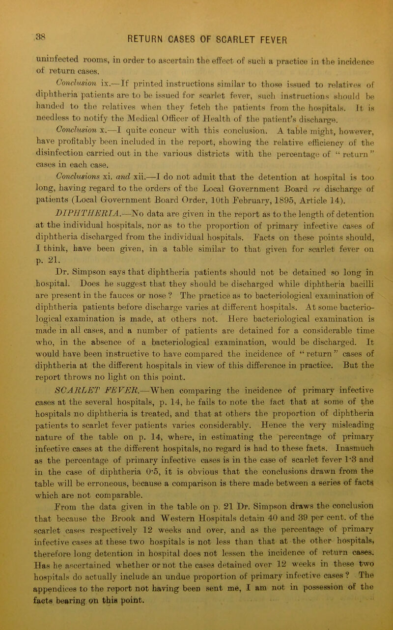 uninfected rooms, in order to ascertain the effect of such a practice in the incidence of return cases. Conclusion ix.— If printed instructions similar to those issued to relatives of diphtheria patients are to be issued for scarlet fever, such instructions should be handed to the relatives when they fetch the patients from the hospitals. It is needless to notify the Medical Officer of Health of the patient’s discharge. Conclusion x.—I quite concur with this conclusion. A table might, however, have profitably been included in the report, showing the relative efficiency of the disinfection carried out in the various districts with the percentage of “ return ” cases in each case. Conchisions xi. and xii.—I do not admit that the detention at hospital is too long, having regard to the orders of the Local G-overnment Board re discharge of patients (Local G-overnment Board Order, 10th February, 1895, Article 14). DIPHTHERIA.—No data are given in the report as to the length of detention at the individual hospitals, nor as to the proportion of primary infective cases of diphtheria discharged from the individual hospitals. Facts on these points should, I think, have been given, in a table similar to that given for scarlet fever on p. 21. Dr. Simpson says that diphtheria patients should not be detained so long in hospital. Does he suggest that they should be discharged while diphtheria bacilli are present in the fauces or nose ? The practice as to bacteriological examination of diphtheria patients before discharge varies at different hospitals. At some bacterio- logical examination is made, at others not. Here bacteriological examination is made in all cases, and a number of patients are detained for a considerable time who, in the absence of a bacteriological examination, would be discharged. It would have been instructive to have compared the incidence of “return” cases of diphtheria at the different hospitals in view of this difference in practice. But the report throws no light on this point. SCARLET FEVER.—When comparing the incidence of primary infective cases at the several hospitals, p. 14, he fails to note the fact that at some of the hospitals no diphtheria is treated, and that at others the proportion of diphtheria patients to scarlet fever patients varies considerably. Hence the very misleading nature of the table on p. 14, where, in estimating the percentage of primary infective cases at the different hospitals, no regard is had to these facts. Inasmuch as the percentage of primary infective cases is in the case of scarlet fever 1'3 and in the case of diphtheria 05, it is obvious that the conclusions drawn from the table will be erroneous, because a comparison is there made between a series of facts which are not comparable. From the data given in the table on p. 21 Dr. Simpson draws the conclusion that because the Brook and Western Hospitals detain 40 and 39 per cent, of the scarlet cases respectively 12 weeks and over, and as the percentage of primary infective cases at these two hospitals is not less than that at the other hospitals, therefore long detention in hospital does not lessen the incidence of return cases. Has he ascertained whether or not the cases detained over 12 weeks in these two hospitals do actually include an undue proportion of primary infective cases ? The appendices to the report not having beeD sent me, I am not in possession of the facts bearing on this point.