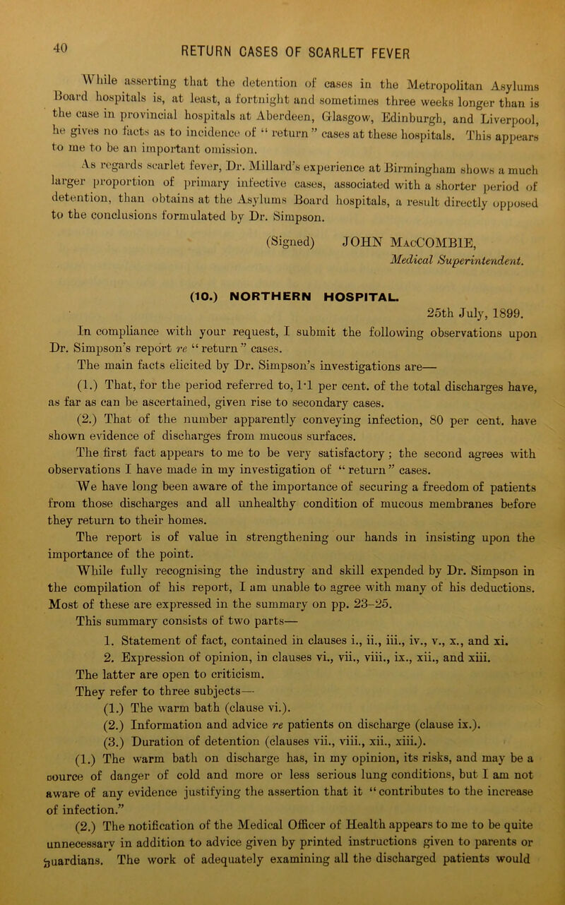 While asserting that the detention of cases in the Metropolitan Asylums Hoard hospitals is, at least, a fortnight and sometimes three weeks longer than is the case in provincial hospitals at Aberdeen, Glasgow, Edinburgh, and Liverpool, he gives no facts as to incidence of “ return ” cases at these hospitals. This appears to me to be an important omission. As regards scarlet fever, Dr. Millard’s experience at Birmingham shows a much larger proportion of primary infective cases, associated with a shorter period of detention, than obtains at the Asylums Board hospitals, a result directly opposed to the conclusions formulated by Dr. Simpson. (Signed) JOHN MacCOMBIE, Medical Superintendent. (10.) NORTHERN HOSPITAL. 25th July, 1899. In compliance with your request, I submit the following observations upon Dr. Simpson’s report re “ return ” cases. The main facts elicited by Dr. Simpson’s investigations are— (1.) That, for the period referred to, IT per cent, of the total discharges have, as far as can be ascertained, given rise to secondary cases. (2.) That of the number apparently conveying infection, 80 per cent, have shown evidence of discharges from mucous surfaces. The first fact appears to me to be very satisfactory; the second agrees with observations I have made in my investigation of “ return ” cases. We have long been aware of the importance of securing a freedom of patients from those discharges and all unhealthy condition of mucous membranes before they return to their homes. The report is of value in strengthening our hands in insisting upon the importance of the point. While fully recognising the industry and skill expended by Dr. Simpson in the compilation of his report, I am unable to agree with many of his deductions. Most of these are expressed in the summary on pp. 23-25. This summary consists of two parts— 1. Statement of fact, contained in clauses i., ii., iii., iv., v., x., and xi. 2. Expression of opinion, in clauses vi., vii., viii., ix., xii., and xiii. The latter are open to criticism. They refer to three subjects— (1.) The warm bath (clause vi.). (2.) Information and advice re patients on discharge (clause ix.). (3.) Duration of detention (clauses vii., viii., xii., xiii.). (1.) The warm bath on discharge has, in my opinion, its risks, and may be a □ource of danger of cold and more or less serious lung conditions, but I am not aware of any evidence justifying the assertion that it “contributes to the increase of infection.” (2.) The notification of the Medical Officer of Health appears to me to be quite unnecessarv in addition to advice given by printed instructions given to parents or guardians. The work of adequately examining all the discharged patients would