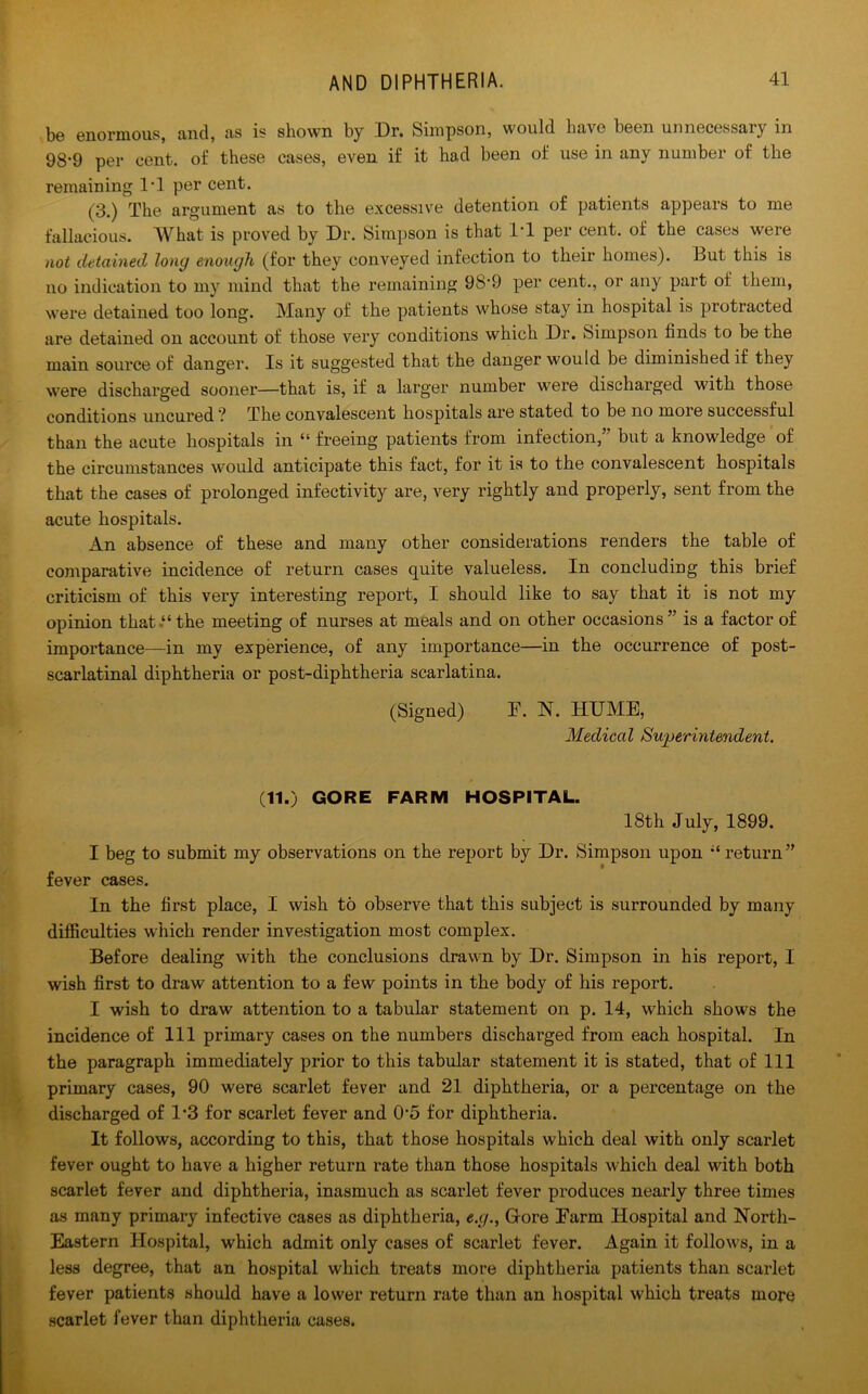 be enormous, and, as is shown by Dr. Simpson, would have been unnecessary in 98‘9 per cent, of these cases, even if it had been of use in any number of the remaining 1*1 per cent. (3.) The argument as to the excessive detention of patients appears to me fallacious. What is proved by Dr. Simpson is that IT per cent, of the cases were not detained long enough (for they conveyed infection to their homes). But this is no indication to my mind that the remaining 98'9 per cent., or any part of them, were detained too long. Many of the patients whose stay in hospital is protracted are detained on account of those very conditions which Dr. Simpson finds to be the main source of danger. Is it suggested that the danger would be diminished if they were discharged sooner—that is, if a larger number were discharged with those conditions uncured ? The convalescent hospitals are stated to be no more successful than the acute hospitals in “ freeing patients from infection,” but a knowledge of the circumstances would anticipate this fact, for it is to the convalescent hospitals that the cases of prolonged infectivity are, very rightly and properly, sent from the acute hospitals. An absence of these and many other considerations renders the table of comparative incidence of return cases quite valueless. In concluding this brief criticism of this very interesting report, I should like to say that it is not my opinion that.“ the meeting of nurses at meals and on other occasions” is a factor of importance—in my experience, of any importance—in the occurrence of post- scarlatinal diphtheria or post-diphtheria scarlatina. (Signed) F. N. HUME, Medical Superintendent, (11.) GORE FARM HOSPITAL. 18th July, 1899. I beg to submit my observations on the report by Dr. Simpson upon return” fever cases. In the first place, I wish to observe that this subject is surrounded by many difficulties which render investigation most complex. Before dealing with the conclusions drawn by Dr. Simpson in his report, I wish first to draw attention to a few points in the body of his report. I wish to draw attention to a tabular statement on p. 14, which shows the incidence of 111 primary cases on the numbers discharged from each hospital. In the paragraph immediately prior to this tabular statement it is stated, that of 111 primary cases, 90 were scarlet fever and 21 diphtheria, or a percentage on the discharged of 1*3 for scarlet fever and 05 for diphtheria. It follows, according to this, that those hospitals which deal with only scarlet fever ought to have a higher return rate than those hospitals which deal with both scarlet fever and diphtheria, inasmuch as scarlet fever produces nearly three times as many primary infective cases as diphtheria, e.g., G-ore Farm Hospital and North- Eastern Hospital, which admit only cases of scarlet fever. Again it follows, in a less degree, that an hospital which treats more diphtheria patients than scarlet fever patients should have a lower return rate than an hospital which treats more scarlet fever than diphtheria cases.