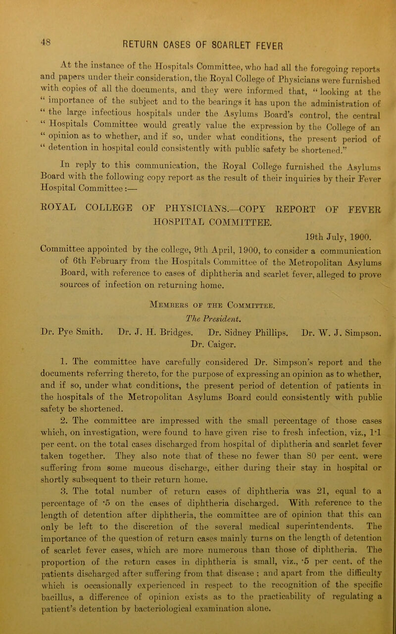 At the instance of the Hospitals Committee, who had all the foregoing reports and papers under their consideration, the Royal College of Physicians were furnished with copies of all the documents, and they were informed that, “ looking at the “ importance of the subject and to the bearings it has upon the administration of “ the large infectious hospitals under the Asylums Board’s control, the central “ Hospitals Committee would greatly value the expression by the College of an “ opinion as to whether, and if so, under what conditions, the present period of “ detention in hospital could consistently with public safety be shortened.” In reply to this communication, the Royal College furnished the Asylums Board with the following copy report as the result of their inquiries by their Fever Hospital Committee:— ROYAL COLLEGrE OF PHYSICIANS.—COPY REPORT OF FEVER HOSPITAL COMMITTEE. 19th July, 1900. Committee appointed by the college, 9th April, 1900, to consider a communication of 6th 1 ebruary from the Hospitals Committee of the Metropolitan Asylums Board, with reference to cases of diphtheria and scarlet fever, alleged to prove sources of infection on returning home. Members oe the Committee. The President. Dr. Pye Smith. Dr. J. IT. Bridges. Dr. Sidney Phillips. Dr. W. J. Simpson. Dr. Caiger. 1. The committee have carefully considered Dr. Simpson's report and the documents referring thereto, for the purpose of expressing an opinion as to whether, and if so, under what conditions, the present period of detention of patients in the hospitals of the Metropolitan Asylums Board could consistently with public safety be shortened. 2. The committee are impressed with the small percentage of those cases which, on investigation, were found to have given rise to fresh infection, viz., IT per cent, on the total cases dischai’ged from hospital of diphtheria and scarlet fever taken together. They also note that of these no fewer than 80 per cent, were suffering from some mucous discharge, either during their stay in hospital or shortly subsequent to their return home. 3. The total number of return cases of diphtheria was 21, equal to a percentage of *5 on the cases of diphtheria discharged. With reference to the length of detention after diphtheria, the committee are of opinion that this can only be left to the discretion of the several medical superintendents. The importance of the question of return cases mainly turns on the length of detention of scarlet fever cases, which are more numerous than those of diphtheria. The proportion of the return cases in diphtheria is small, viz., 5 per cent, of the patients discharged after suffering from that disease ; and apart from the difficulty which is occasionally experienced in respect to the recognition of the specific bacillus, a difference of opinion exists as to the practicability of regulating a patient’s detention by bacteriological examination alone.