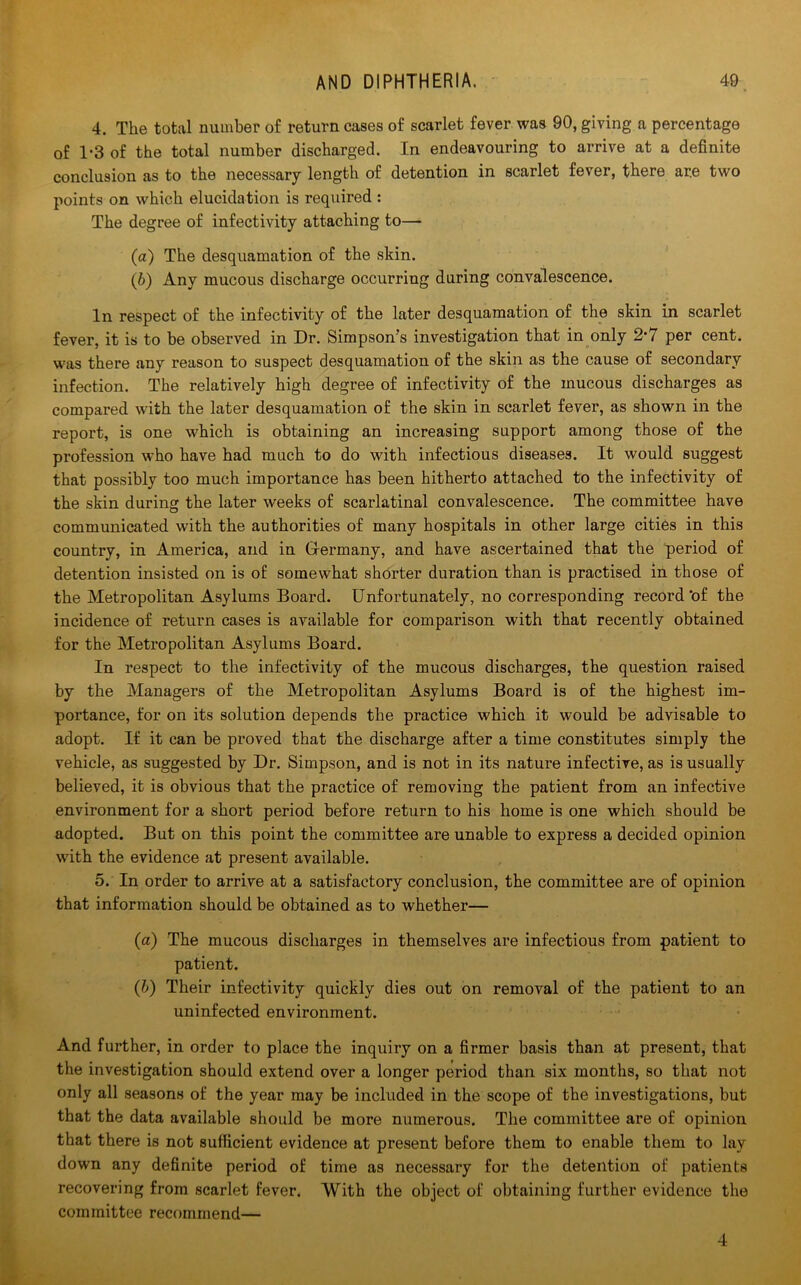 4. The total number of return cases of scarlet fever was 90, giving a percentage of 1*3 of the total number discharged. In endeavouring to arrive at a definite conclusion as to the necessary length of detention in scarlet fever, there are two points on which elucidation is required : The degree of infectivity attaching to— (a) The desquamation of the skin. (b) Any mucous discharge occurring during convalescence. In respect of the infectivity of the later desquamation of the skin in scarlet fever, it is to be observed in Dr. Simpson’s investigation that in only 2'7 per cent, was there any reason to suspect desquamation of the skin as the cause of secondary infection. The relatively high degree of infectivity of the mucous discharges as compared with the later desquamation of the skin in scarlet fever, as shown in the report, is one which is obtaining an increasing support among those of the profession who have had much to do with infectious diseases. It would suggest that possibly too much importance has been hitherto attached to the infectivity of the skin during the later weeks of scarlatinal convalescence. The committee have communicated with the authorities of many hospitals in other large cities in this country, in America, and in Grermany, and have ascertained that the period of detention insisted on is of somewhat shorter duration than is practised in those of the Metropolitan Asylums Board. Unfortunately, no corresponding record‘of the incidence of return cases is available for comparison with that recently obtained for the Metropolitan Asylums Board. In respect to the infectivity of the mucous discharges, the question raised by the Managers of the Metropolitan Asylums Board is of the highest im- portance, for on its solution depends the practice which it would be advisable to adopt. If it can be proved that the discharge after a time constitutes simply the vehicle, as suggested by Dr. Simpson, and is not in its nature infective, as is usually believed, it is obvious that the practice of removing the patient from an infective environment for a short period before return to his home is one which should be adopted. But on this point the committee are unable to express a decided opinion with the evidence at present available. 5. In order to arrive at a satisfactory conclusion, the committee are of opinion that information should be obtained as to whether— (a) The mucous discharges in themselves are infectious from patient to patient. (b) Their infectivity quickly dies out on remoAral of the patient to an uninfected environment. And further, in order to place the inquiry on a firmer basis than at present, that the investigation should extend over a longer period than six months, so that not only all seasons of the year may be included in the scope of the investigations, but that the data available should be more numerous. The committee are of opinion that there is not sufficient evidence at present before them to enable them to lay down any definite period of time as necessary for the detention of patients recovering from scarlet fever. With the object of obtaining further evidence the committee recommend— 4