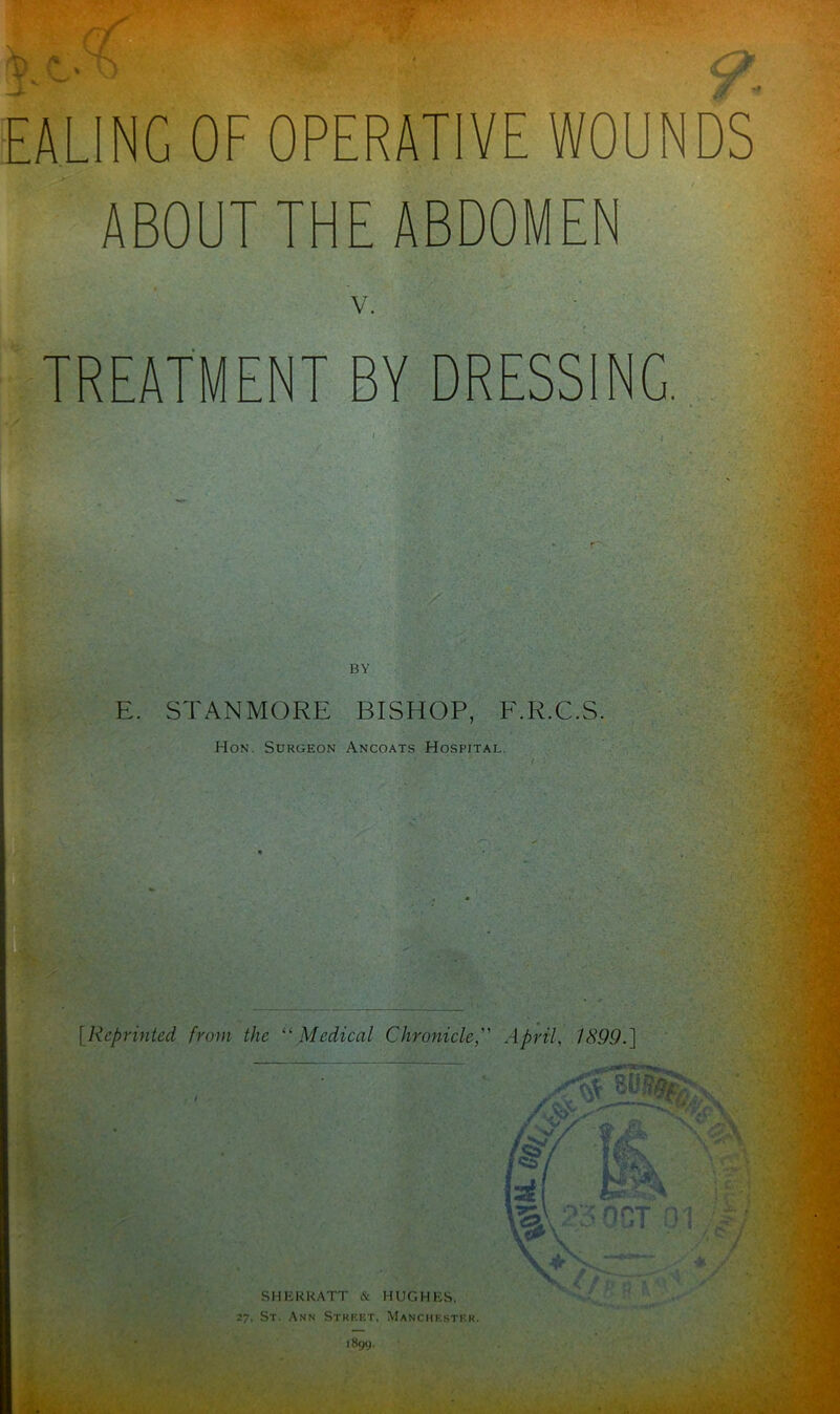 EALING OF OPERATIVE WOUNDS ABOUT THE ABDOMEN V. TREATMENT BY DRESSING. BY E. STANMORE BISHOP, F.R.C.S. Hon. Surgeon Ancoats Hospital. [.Reprinted from the “ Medical Chronicle, April, 1X99.] SHERRATT & HUGHES. 27, St. Ann Street, Manchester.