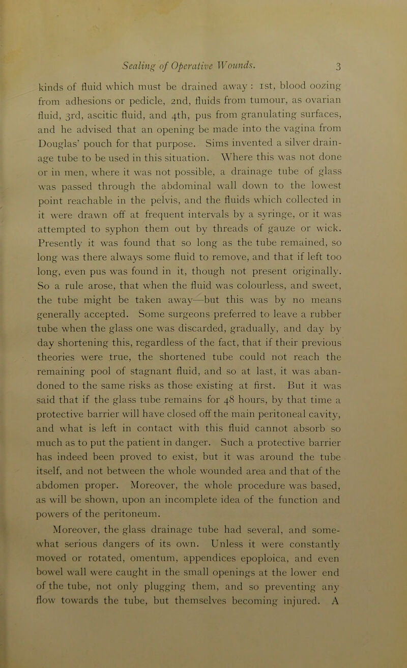 kinds of fluid which must be drained away : ist, blood oozing from adhesions or pedicle, 2nd, fluids from tumour, as ovarian fluid, 3rd, ascitic fluid, and 4th, pus from granulating surfaces, and he advised that an opening be made into the vagina from Douglas’ pouch for that purpose. Sims invented a silver drain- age tube to be used in this situation. Where this was not done or in men, where it was not possible, a drainage tube of glass was passed through the abdominal wall down to the lowest point reachable in the pelvis, and the fluids which collected in it were drawn off at frequent intervals by a syringe, or it was attempted to syphon them out by threads of gauze or wick. Presently it was found that so long as the tube remained, so long was there always some fluid to remove, and that if left too long, even pus was found in it, though not present originally. So a rule arose, that when the fluid was colourless, and sweet, the tube might be taken away—but this was by no means generally accepted. Some surgeons preferred to leave a rubber tube when the glass one was discarded, gradually, and day by day shortening this, regardless of the fact, that if their previous theories were true, the shortened tube could not reach the remaining pool of stagnant fluid, and so at last, it was aban- doned to the same risks as those existing at first. But it was said that if the glass tube remains for 48 hours, by that time a protective barrier will have closed off the main peritoneal cavity, and what is left in contact with this fluid cannot absorb so much as to put the patient in danger. Such a protective barrier has indeed been proved to exist, but it was around the tube itself, and not between the whole wounded area and that of the abdomen proper. Moreover, the whole procedure was based, as will be shown, upon an incomplete idea of the function and powers of the peritoneum. Moreover, the glass drainage tube had several, and some- what serious dangers of its own. Unless it were constantly moved or rotated, omentum, appendices epoploica, and even bowel wall were caught in the small openings at the lower end of the tube, not only plugging them, and so preventing any flow towards the tube, but themselves becoming injured. A