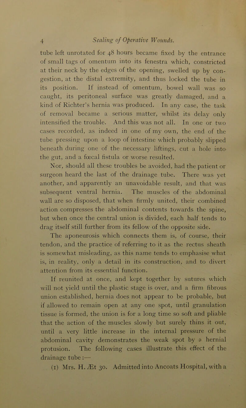 tube left unrotated for 48 hours became fixed by the entrance of small tags of omentum into its fenestra which, constricted at their neck by the edges of the opening, swelled up by con- gestion, at the distal extremity, and thus locked the tube in its position. If instead of omentum, bowel wall was so caught, its peritoneal surface was greatly damaged, and a kind of Richter's hernia was produced. In any case, the task of removal became a serious matter, whilst its delay only intensified the trouble. And this was not all. In one or two cases recorded, as indeed in one of my own, the end of the tube pressing upon a loop of intestine which probably slipped beneath during one of the necessary liftings, cut a hole into the gut, and a foecal fistula or worse resulted. Nor, should all these troubles be avoided, had the patient or surgeon heard the last of the drainage tube. There was yet another, and apparently an unavoidable result, and that was subsequent ventral hernia. The muscles of the abdominal wall are so disposed, that when firmly united, their combined action compresses the abdominal contents towards the spine, but when once the central union is divided, each half tends to drag itself still further from its fellow of the opposite side. The aponeurosis which connects them is, of course, their tendon, and the practice of referring to it as the rectus sheath is somewhat misleading, as this name tends to emphasise what is, in reality, only a detail in its construction, and to divert attention from its essential function. If reunited at once, and kept together by sutures which will not yield until the plastic stage is over, and a firm fibrous union established, hernia does not appear to be probable, but if allowed to remain open at any one spot, until granulation tissue is formed, the union is for a long time so soft and pliable that the action of the muscles slowly but surely thins it out, until a very little increase in the internal pressure of the abdominal cavity demonstrates the weak spot by a hernial protusion. The following cases illustrate this effect of the drainage tube:— (1) Mrs. H. AEt 30. Admitted into Ancoats Hospital, with a